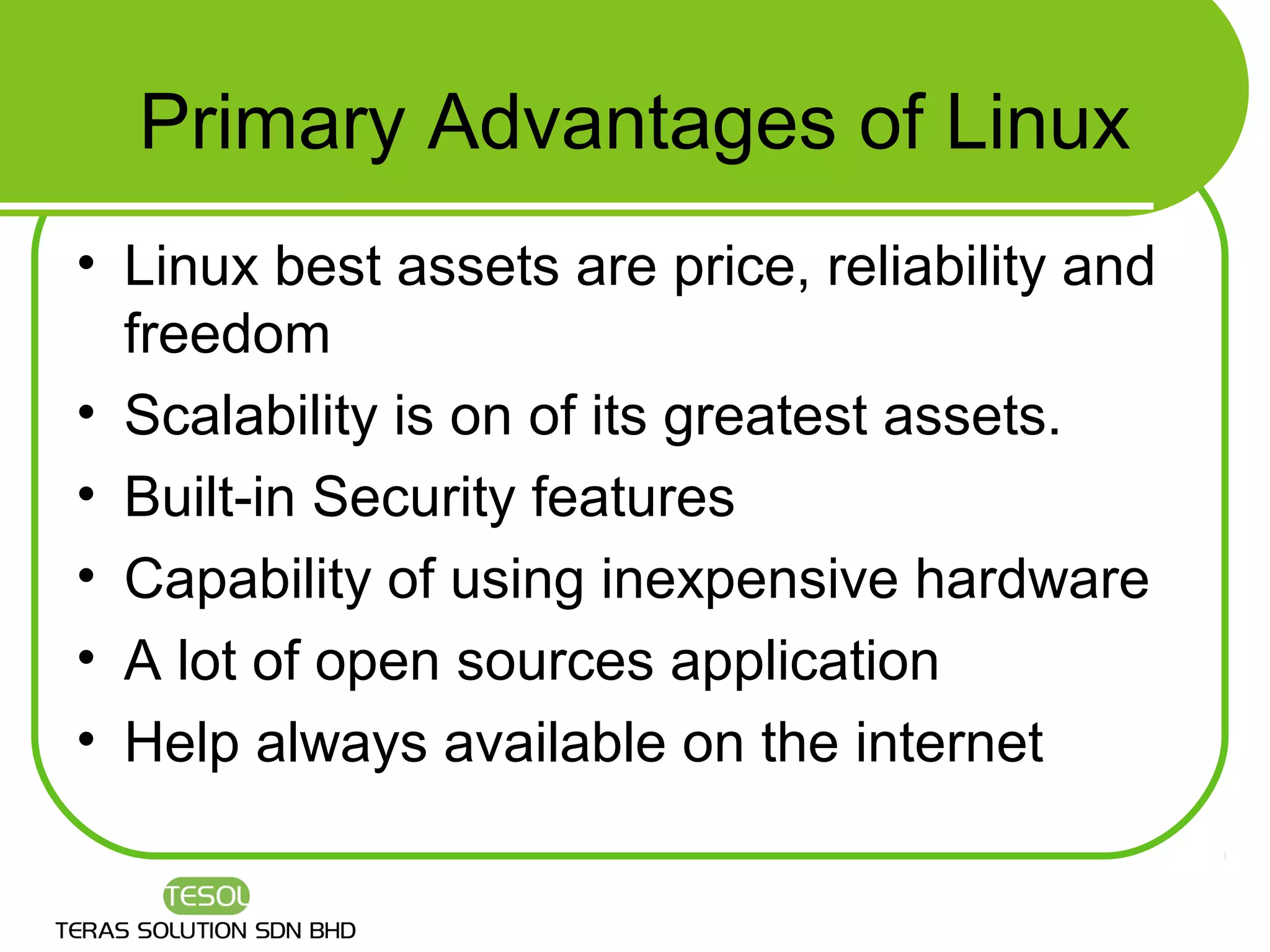 Primary Advantages of Linux
• Linux best assets are price, reliability and
  freedom
• Scalability is on of its greatest assets.
• Built-in Security features
• Capability of using inexpensive hardware
• A lot of open sources application
• Help always available on the internet
 