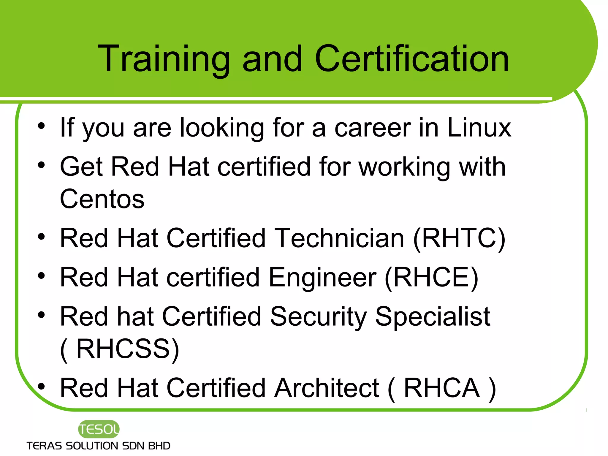 Training and Certification
• If you are looking for a career in Linux
• Get Red Hat certified for working with
  Centos
• Red Hat Certified Technician (RHTC)
• Red Hat certified Engineer (RHCE)
• Red hat Certified Security Specialist
  ( RHCSS)
• Red Hat Certified Architect ( RHCA )
 
