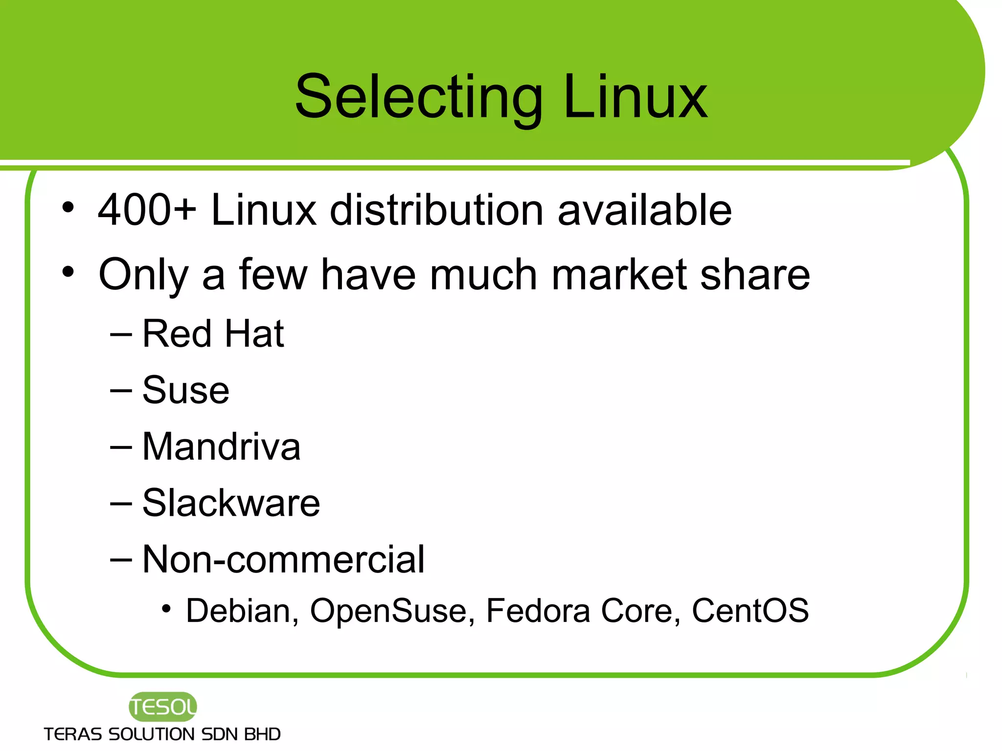 Selecting Linux
• 400+ Linux distribution available
• Only a few have much market share
  – Red Hat
  – Suse
  – Mandriva
  – Slackware
  – Non-commercial
    • Debian, OpenSuse, Fedora Core, CentOS
 