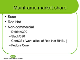Mainframe market share
• Suse
• Red Hat
• Non-commercial
  – Debian/390
  – Slack/390
  – CentOS ( ‘work alike’ of Red Hat RHEL )
  – Fedora Core
 