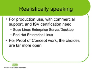 Realistically speaking
• For production use, with commercial
  support, and ISV certification need
  – Suse Linux Enterprise Server/Desktop
  – Red Hat Enterprise Linux
• For Proof of Concept work, the choices
  are far more open
 
