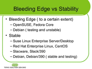 Bleeding Edge vs Stability
• Bleeding Edge ( to a certain extent)
  – OpenSUSE, Fedora Core
  – Debian ( testing and unstable)
• Stable
  – Suse Linux Enterprise Server/Desktop
  – Red Hat Enterprise Linux, CentOS
  – Slacware, Slack/390
  – Debian, Debian/390 ( stable and testing)
 