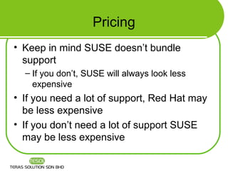 Pricing
• Keep in mind SUSE doesn’t bundle
  support
  – If you don’t, SUSE will always look less
    expensive
• If you need a lot of support, Red Hat may
  be less expensive
• If you don’t need a lot of support SUSE
  may be less expensive
 