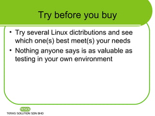 Try before you buy
• Try several Linux dictributions and see
  which one(s) best meet(s) your needs
• Nothing anyone says is as valuable as
  testing in your own environment
 