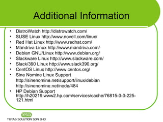 Additional Information
•   DistroWatch http://distrowatch.com/
•   SUSE Linux http://www.novell.com/linux/
•   Red Hat Linux http://www.redhat.com/
•   Mandriva Linux http://www.mandriva.com/
•   Debian GNU/Linux http://www.debian.org/
•   Slackware Linux http://www.slackware.com/
•   Slack/390 Linux http://www.slack390.org/
•   CentOS Linux http://www.centos.org/
•   Sine Nomine Linux Support
    http://sinenomine.net/support/linux/debian
    http://sinenomine.net/node/484
•   HP Debian Support
    http://h20219.www2.hp.com/services/cache/76815-0-0-225-
    121.html
 