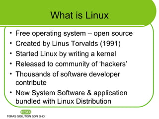 What is Linux
• Free operating system – open source
• Created by Linus Torvalds (1991)
• Started Linux by writing a kernel
• Released to community of ‘hackers’
• Thousands of software developer
  contribute
• Now System Software & application
  bundled with Linux Distribution
 