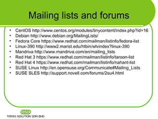Mailing lists and forums
•   CentOS http://www.centos.org/modules/tinycontent/index.php?id=16
•   Debian http://www.debian.org/MailingLists/
•   Fedora Core https://www.redhat.com/mailman/listinfo/fedora-list
•   Linux-390 http://www2.marist.edu/htbin/wlvindex?linux-390
•   Mandriva http://www.mandriva.com/en/mailing_lists
•   Red Hat 3 https://www.redhat.com/mailman/listinfo/taroon-list
•   Red Hat 4 https://www.redhat.com/mailman/listinfo/nahant-list
•   SUSE Linux http://en.opensuse.org/Communicate#Mailing_Lists
•   SUSE SLES http://support.novell.com/forums/2su4.html
 