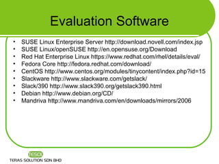 Evaluation Software
•   SUSE Linux Enterprise Server http://download.novell.com/index.jsp
•   SUSE Linux/openSUSE http://en.opensuse.org/Download
•   Red Hat Enterprise Linux https://www.redhat.com/rhel/details/eval/
•   Fedora Core http://fedora.redhat.com/download/
•   CentOS http://www.centos.org/modules/tinycontent/index.php?id=15
•   Slackware http://www.slackware.com/getslack/
•   Slack/390 http://www.slack390.org/getslack390.html
•   Debian http://www.debian.org/CD/
•   Mandriva http://www.mandriva.com/en/downloads/mirrors/2006
 