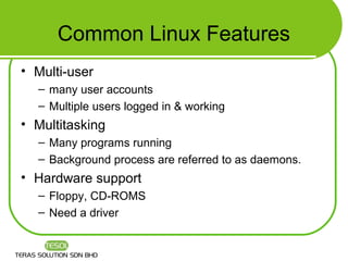 Common Linux Features
• Multi-user
  – many user accounts
  – Multiple users logged in & working
• Multitasking
  – Many programs running
  – Background process are referred to as daemons.
• Hardware support
  – Floppy, CD-ROMS
  – Need a driver
 