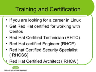 Training and Certification
• If you are looking for a career in Linux
• Get Red Hat certified for working with
  Centos
• Red Hat Certified Technician (RHTC)
• Red Hat certified Engineer (RHCE)
• Red hat Certified Security Specialist
  ( RHCSS)
• Red Hat Certified Architect ( RHCA )
 
