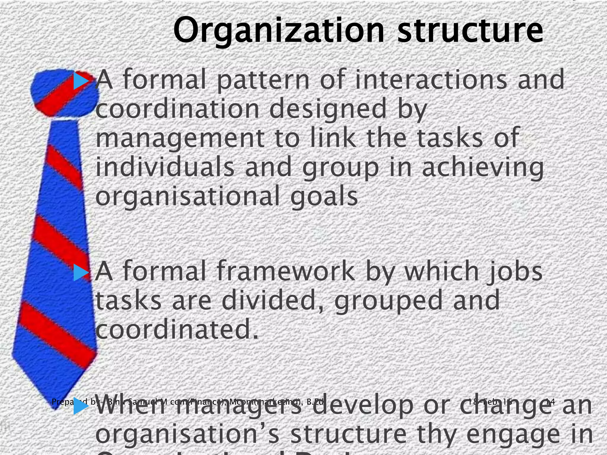 18-Feb-15Prepared by- Binu Samuel M com(Finance), Mcom(marketing), B.Ed 14
Organization structure
 A formal pattern of interactions and
coordination designed by
management to link the tasks of
individuals and group in achieving
organisational goals
 A formal framework by which jobs
tasks are divided, grouped and
coordinated.
 When managers develop or change an
organisation’s structure thy engage in
 