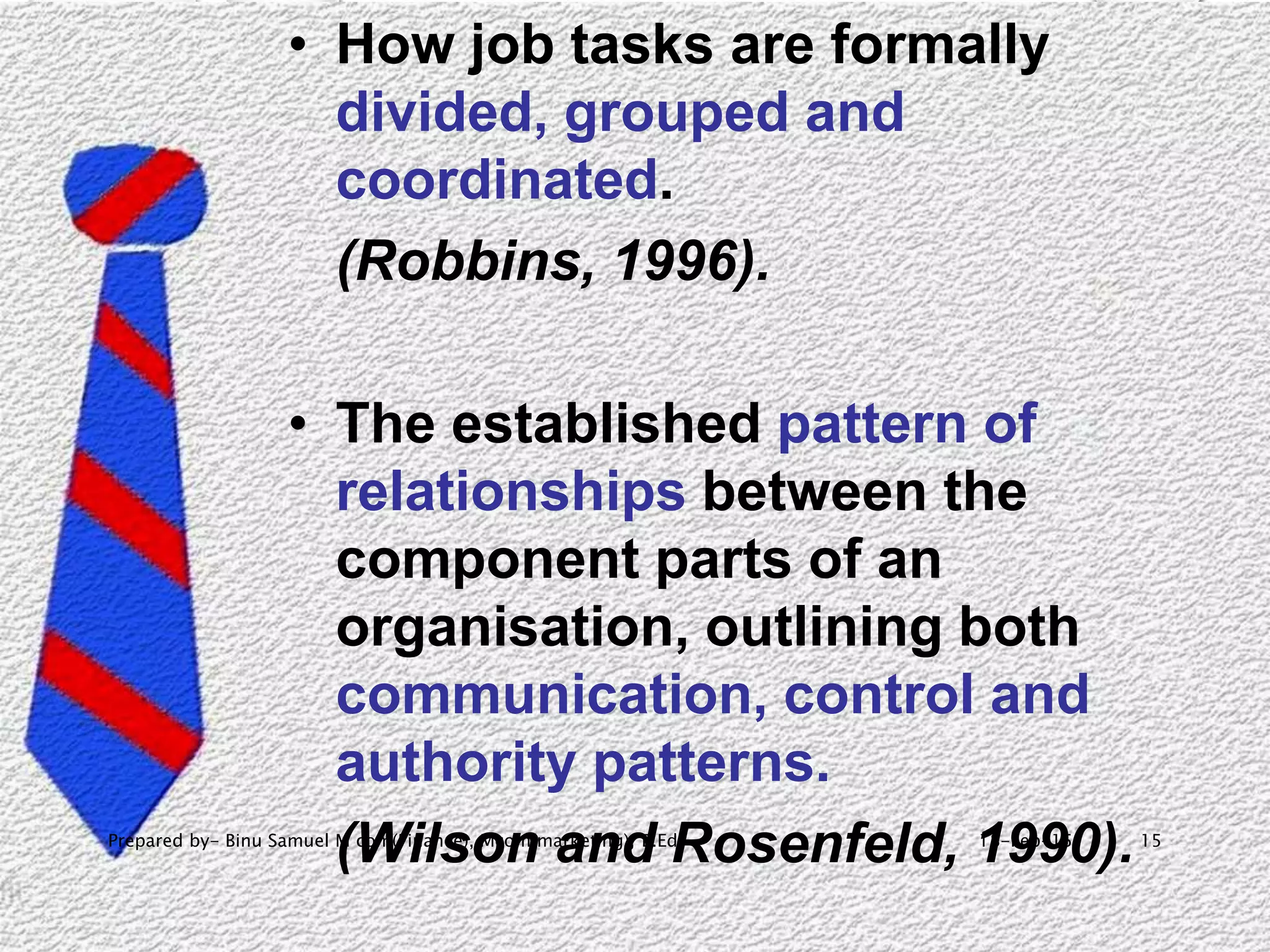 18-Feb-15Prepared by- Binu Samuel M com(Finance), Mcom(marketing), B.Ed 15
• How job tasks are formally
divided, grouped and
coordinated.
(Robbins, 1996).
• The established pattern of
relationships between the
component parts of an
organisation, outlining both
communication, control and
authority patterns.
(Wilson and Rosenfeld, 1990).
 