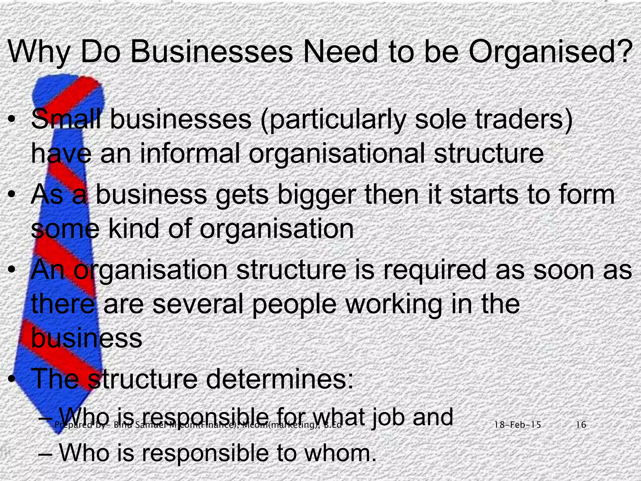 18-Feb-15Prepared by- Binu Samuel M com(Finance), Mcom(marketing), B.Ed 16
Why Do Businesses Need to be Organised?
• Small businesses (particularly sole traders)
have an informal organisational structure
• As a business gets bigger then it starts to form
some kind of organisation
• An organisation structure is required as soon as
there are several people working in the
business
• The structure determines:
– Who is responsible for what job and
– Who is responsible to whom.
 