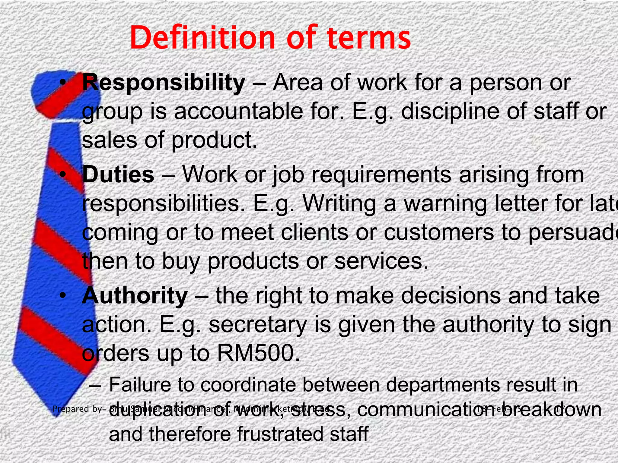18-Feb-15Prepared by- Binu Samuel M com(Finance), Mcom(marketing), B.Ed 17
Definition of terms
• Responsibility – Area of work for a person or
group is accountable for. E.g. discipline of staff or
sales of product.
• Duties – Work or job requirements arising from
responsibilities. E.g. Writing a warning letter for late
coming or to meet clients or customers to persuade
then to buy products or services.
• Authority – the right to make decisions and take
action. E.g. secretary is given the authority to sign
orders up to RM500.
– Failure to coordinate between departments result in
duplication of work, stress, communication breakdown
and therefore frustrated staff
 