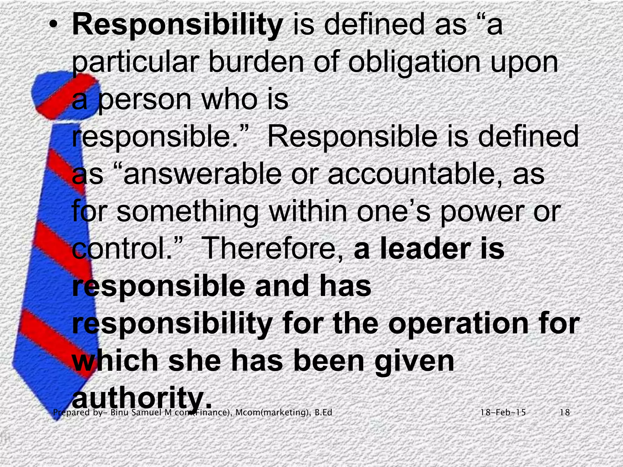 18-Feb-15Prepared by- Binu Samuel M com(Finance), Mcom(marketing), B.Ed 18
• Responsibility is defined as “a
particular burden of obligation upon
a person who is
responsible.” Responsible is defined
as “answerable or accountable, as
for something within one’s power or
control.” Therefore, a leader is
responsible and has
responsibility for the operation for
which she has been given
authority.
 