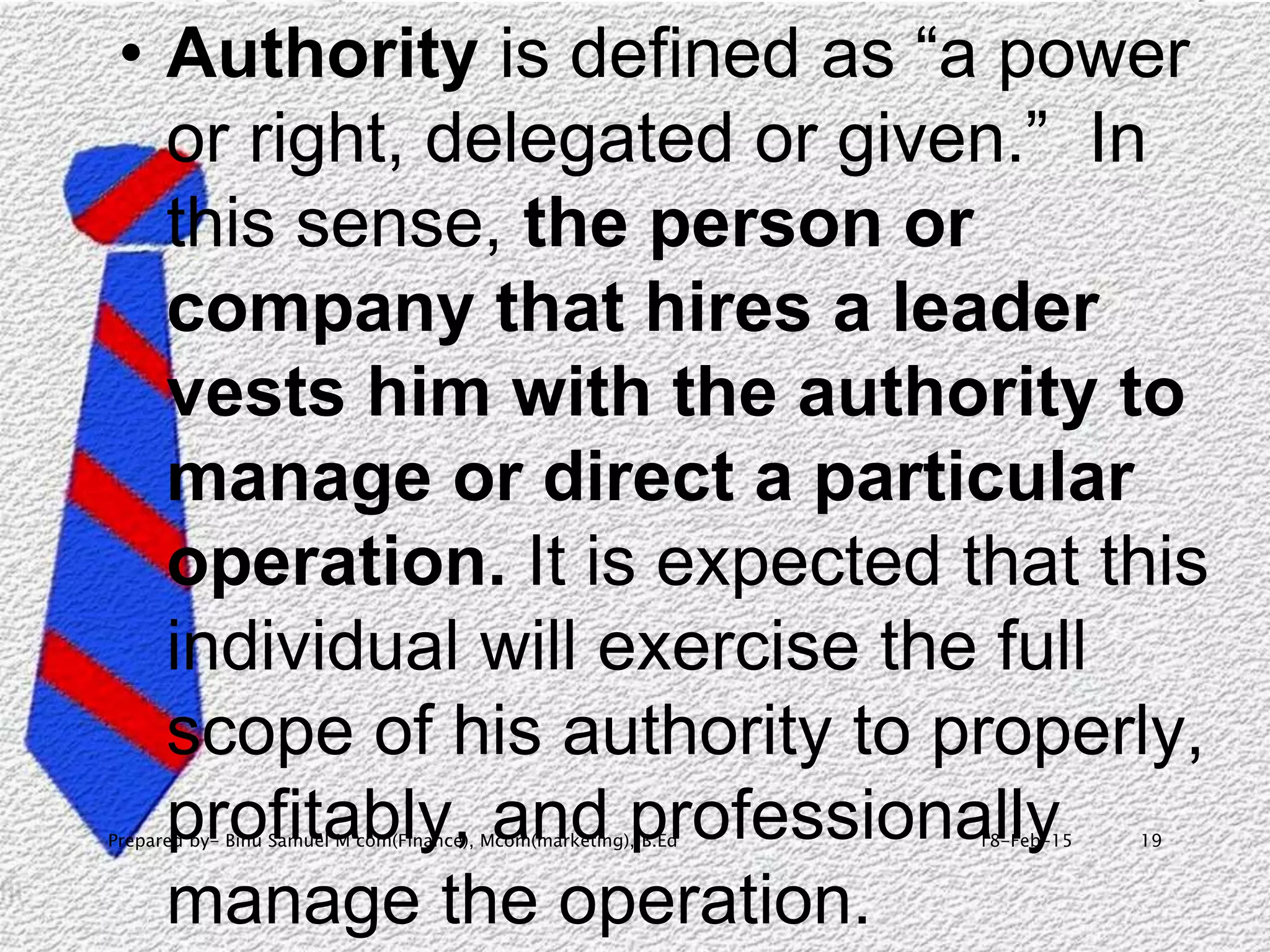 18-Feb-15Prepared by- Binu Samuel M com(Finance), Mcom(marketing), B.Ed 19
• Authority is defined as “a power
or right, delegated or given.” In
this sense, the person or
company that hires a leader
vests him with the authority to
manage or direct a particular
operation. It is expected that this
individual will exercise the full
scope of his authority to properly,
profitably, and professionally
manage the operation.
 