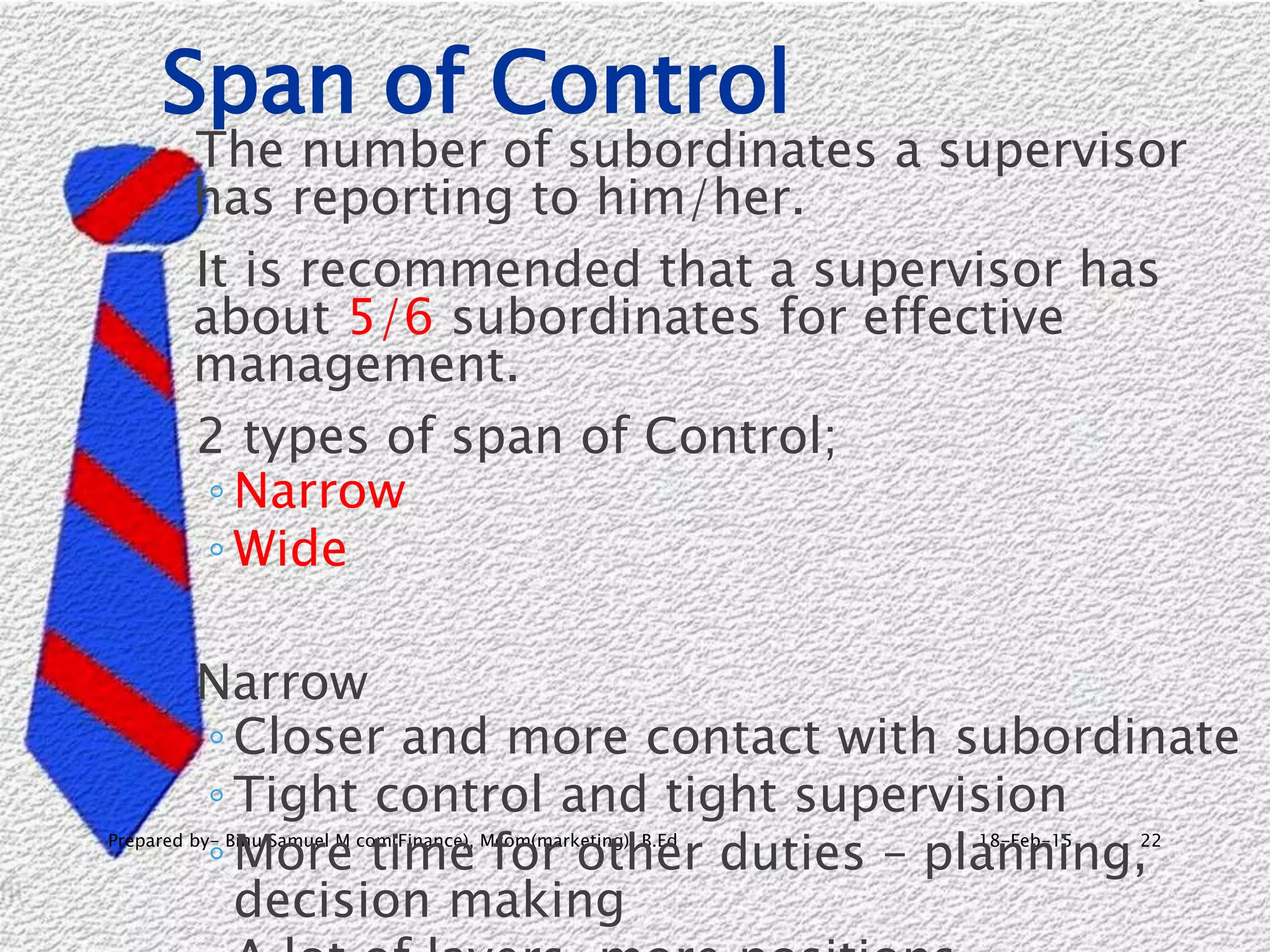 18-Feb-15Prepared by- Binu Samuel M com(Finance), Mcom(marketing), B.Ed 22
Span of Control
The number of subordinates a supervisor
has reporting to him/her.
It is recommended that a supervisor has
about 5/6 subordinates for effective
management.
2 types of span of Control;
◦ Narrow
◦ Wide
Narrow
◦ Closer and more contact with subordinate
◦ Tight control and tight supervision
◦ More time for other duties – planning,
decision making
 