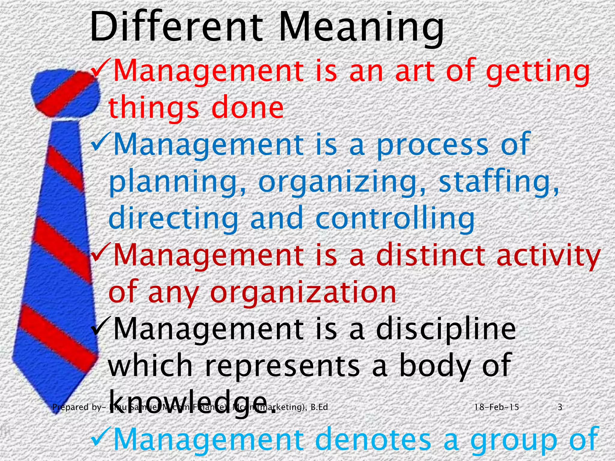 18-Feb-15Prepared by- Binu Samuel M com(Finance), Mcom(marketing), B.Ed 3
Different Meaning
Management is an art of getting
things done
Management is a process of
planning, organizing, staffing,
directing and controlling
Management is a distinct activity
of any organization
Management is a discipline
which represents a body of
knowledge.
Management denotes a group of
 