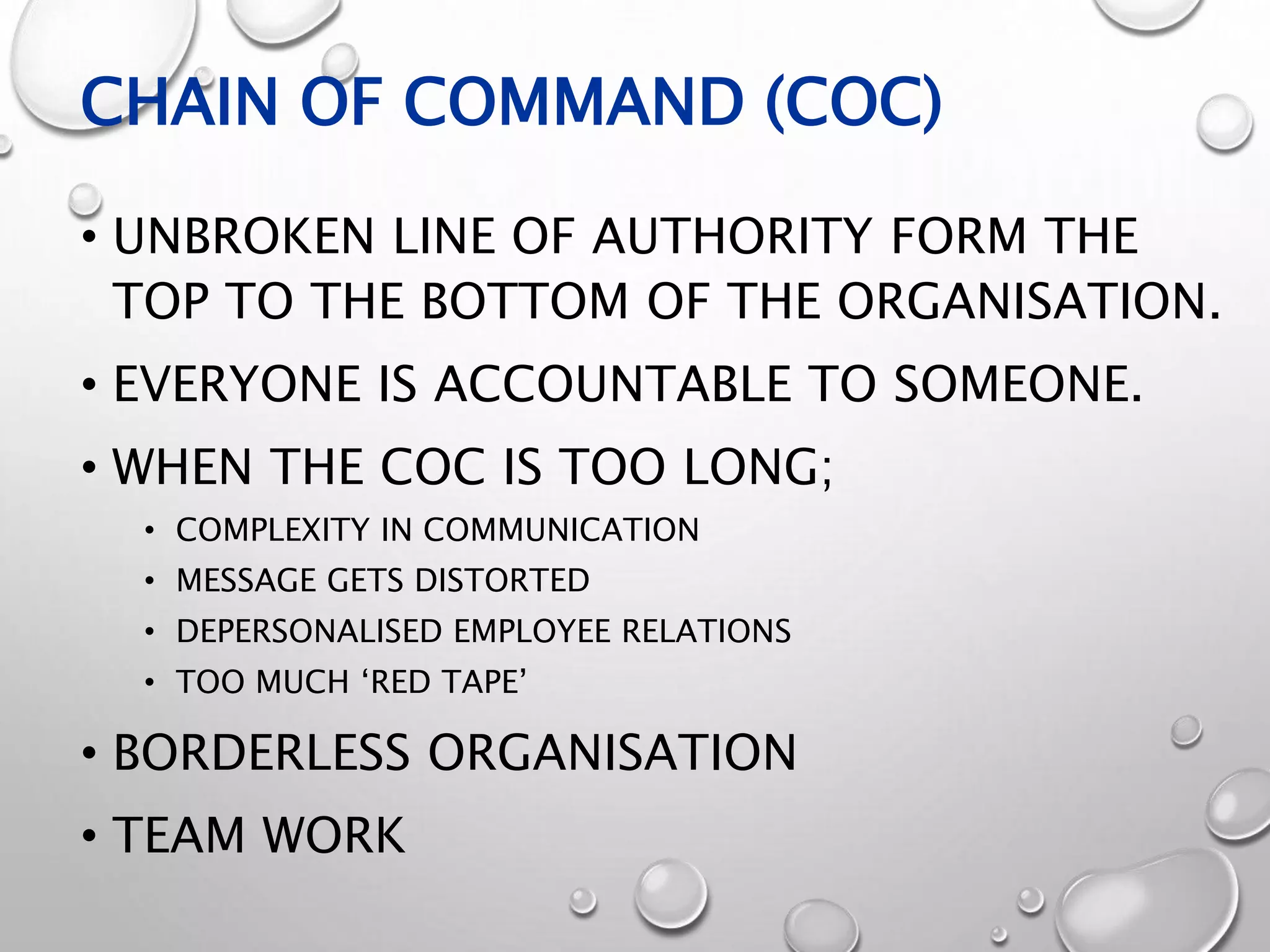 CHAIN OF COMMAND (COC)
• UNBROKEN LINE OF AUTHORITY FORM THE
TOP TO THE BOTTOM OF THE ORGANISATION.
• EVERYONE IS ACCOUNTABLE TO SOMEONE.
• WHEN THE COC IS TOO LONG;
• COMPLEXITY IN COMMUNICATION
• MESSAGE GETS DISTORTED
• DEPERSONALISED EMPLOYEE RELATIONS
• TOO MUCH ‘RED TAPE’
• BORDERLESS ORGANISATION
• TEAM WORK
 
