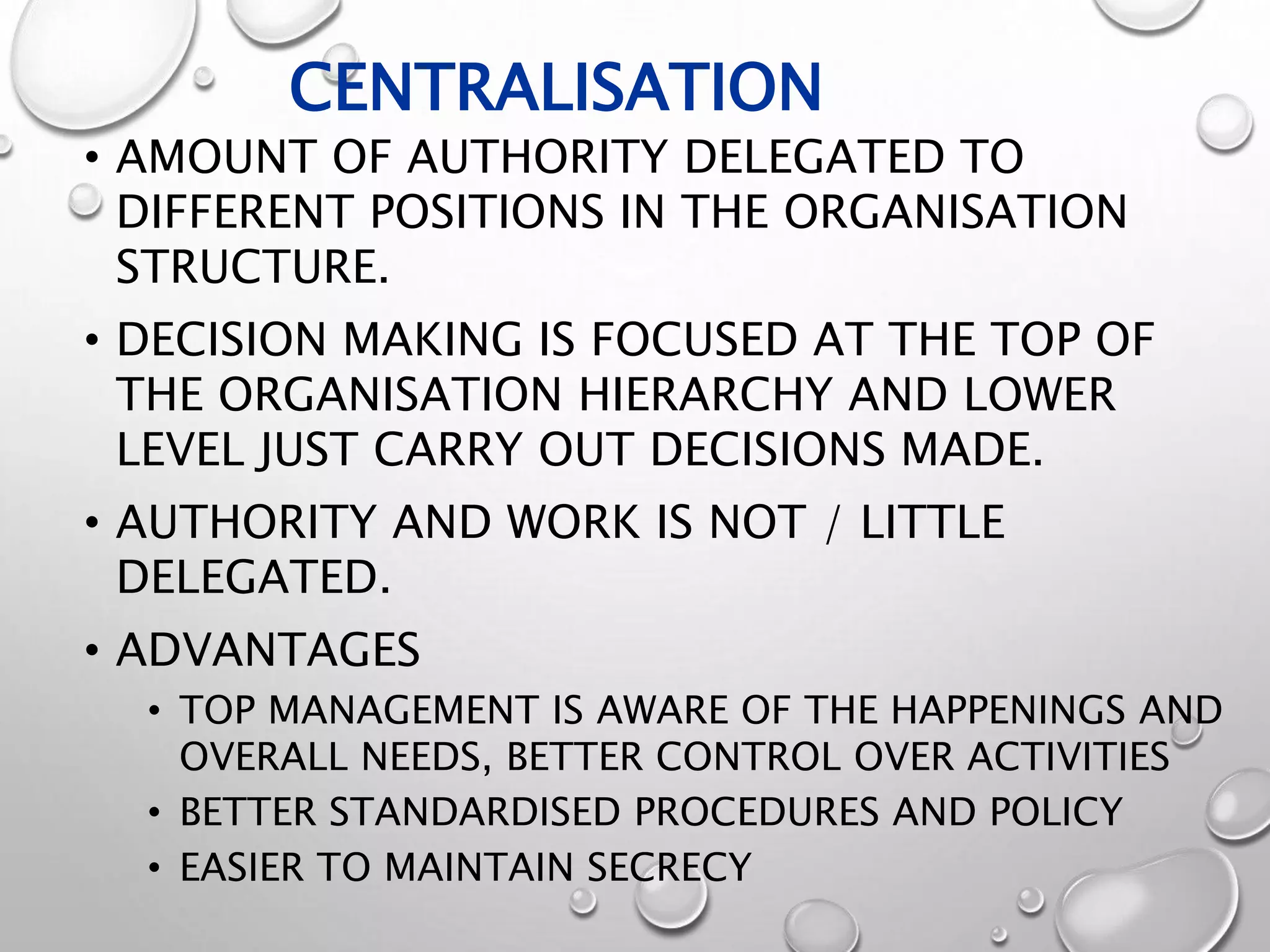 CENTRALISATION
• AMOUNT OF AUTHORITY DELEGATED TO
DIFFERENT POSITIONS IN THE ORGANISATION
STRUCTURE.
• DECISION MAKING IS FOCUSED AT THE TOP OF
THE ORGANISATION HIERARCHY AND LOWER
LEVEL JUST CARRY OUT DECISIONS MADE.
• AUTHORITY AND WORK IS NOT / LITTLE
DELEGATED.
• ADVANTAGES
• TOP MANAGEMENT IS AWARE OF THE HAPPENINGS AND
OVERALL NEEDS, BETTER CONTROL OVER ACTIVITIES
• BETTER STANDARDISED PROCEDURES AND POLICY
• EASIER TO MAINTAIN SECRECY
 