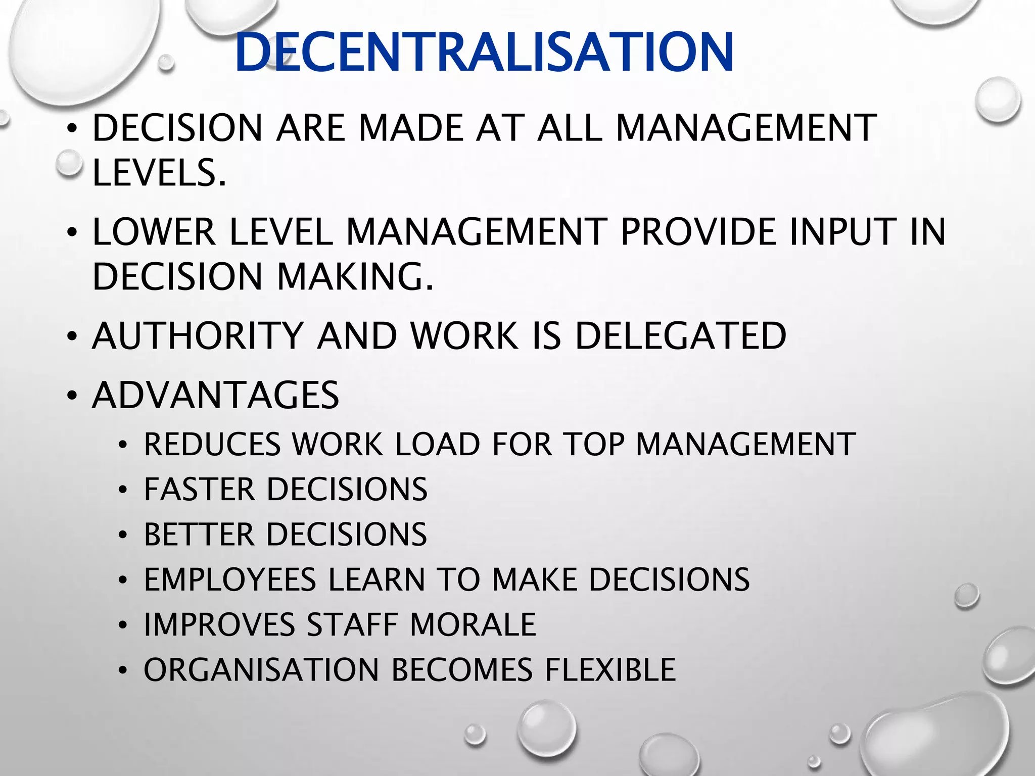 DECENTRALISATION
• DECISION ARE MADE AT ALL MANAGEMENT
LEVELS.
• LOWER LEVEL MANAGEMENT PROVIDE INPUT IN
DECISION MAKING.
• AUTHORITY AND WORK IS DELEGATED
• ADVANTAGES
• REDUCES WORK LOAD FOR TOP MANAGEMENT
• FASTER DECISIONS
• BETTER DECISIONS
• EMPLOYEES LEARN TO MAKE DECISIONS
• IMPROVES STAFF MORALE
• ORGANISATION BECOMES FLEXIBLE
 