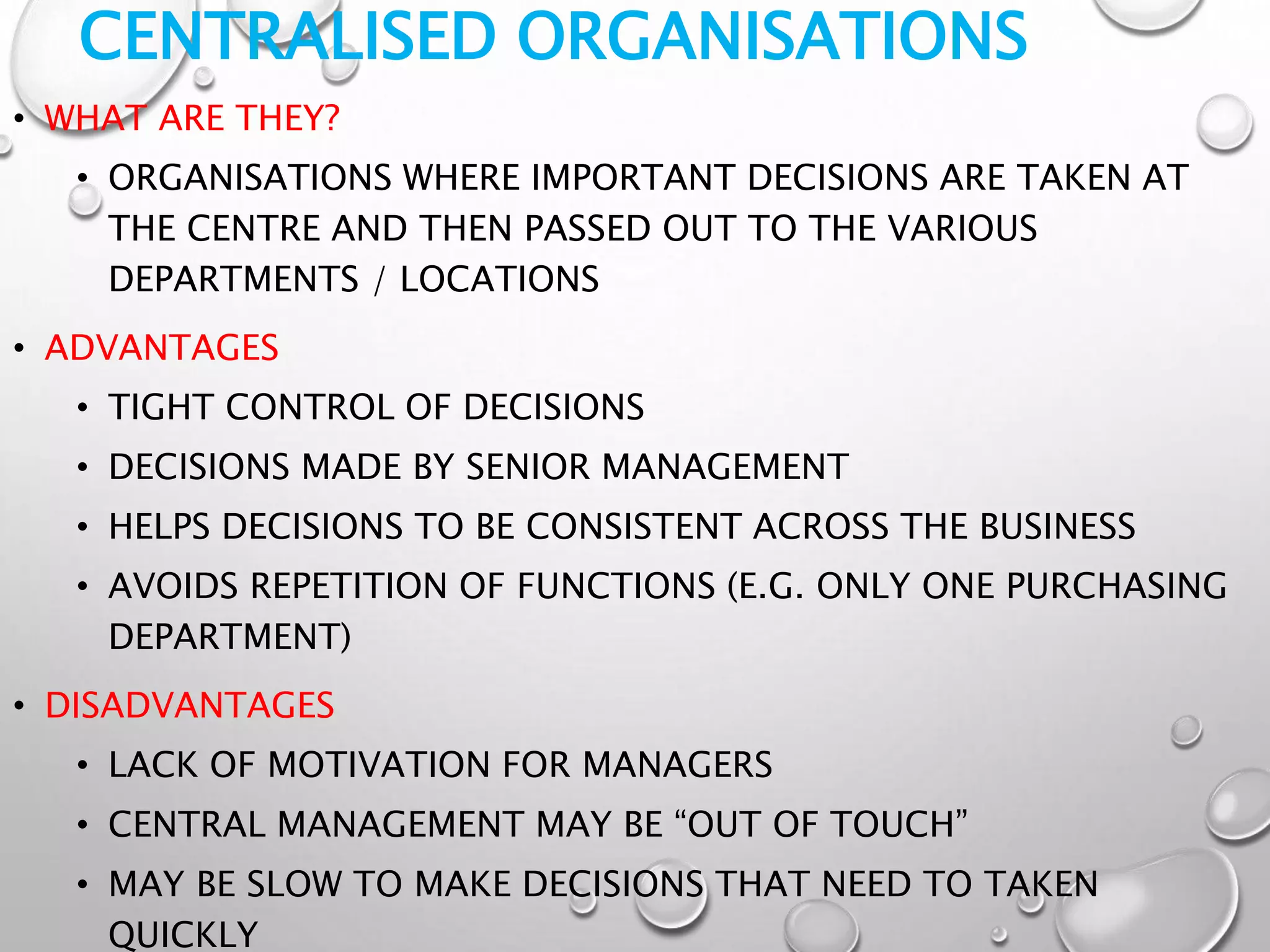 CENTRALISED ORGANISATIONS
• WHAT ARE THEY?
• ORGANISATIONS WHERE IMPORTANT DECISIONS ARE TAKEN AT
THE CENTRE AND THEN PASSED OUT TO THE VARIOUS
DEPARTMENTS / LOCATIONS
• ADVANTAGES
• TIGHT CONTROL OF DECISIONS
• DECISIONS MADE BY SENIOR MANAGEMENT
• HELPS DECISIONS TO BE CONSISTENT ACROSS THE BUSINESS
• AVOIDS REPETITION OF FUNCTIONS (E.G. ONLY ONE PURCHASING
DEPARTMENT)
• DISADVANTAGES
• LACK OF MOTIVATION FOR MANAGERS
• CENTRAL MANAGEMENT MAY BE “OUT OF TOUCH”
• MAY BE SLOW TO MAKE DECISIONS THAT NEED TO TAKEN
QUICKLY
 