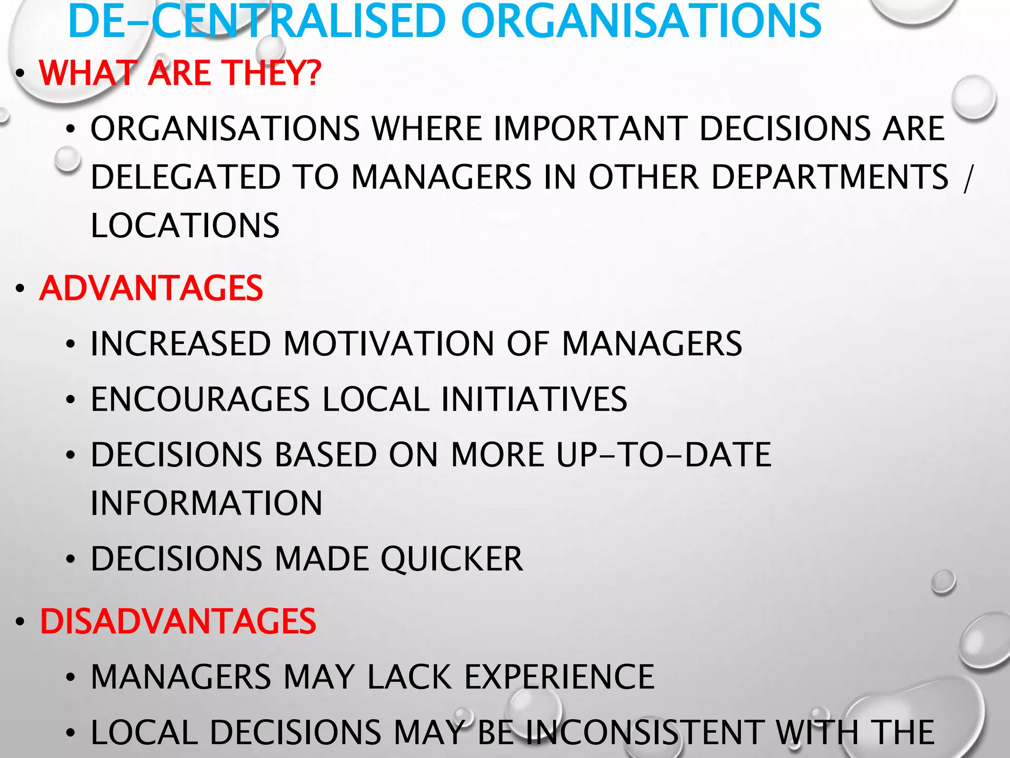 DE-CENTRALISED ORGANISATIONS
• WHAT ARE THEY?
• ORGANISATIONS WHERE IMPORTANT DECISIONS ARE
DELEGATED TO MANAGERS IN OTHER DEPARTMENTS /
LOCATIONS
• ADVANTAGES
• INCREASED MOTIVATION OF MANAGERS
• ENCOURAGES LOCAL INITIATIVES
• DECISIONS BASED ON MORE UP-TO-DATE
INFORMATION
• DECISIONS MADE QUICKER
• DISADVANTAGES
• MANAGERS MAY LACK EXPERIENCE
• LOCAL DECISIONS MAY BE INCONSISTENT WITH THE
 