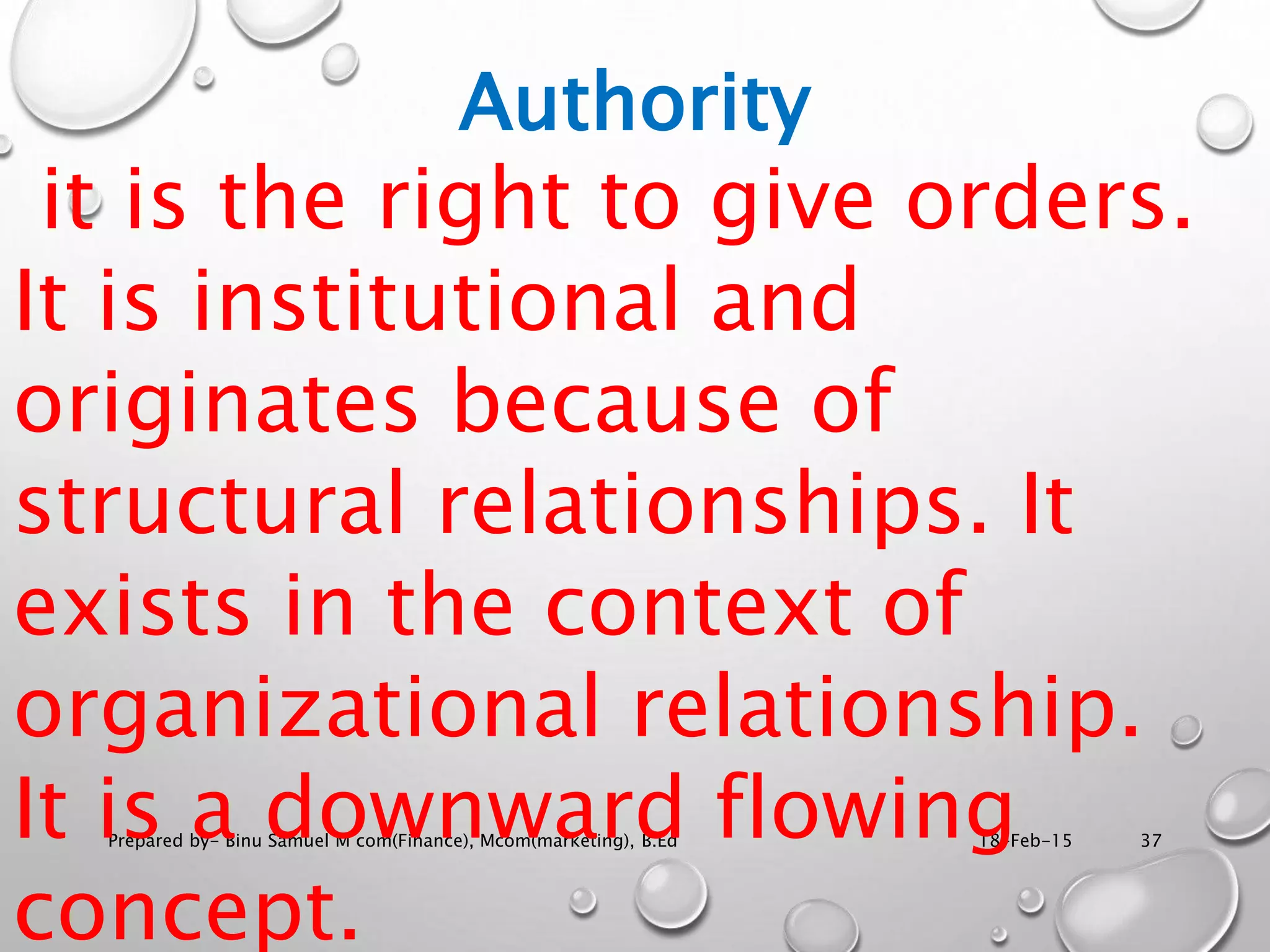 18-Feb-15Prepared by- Binu Samuel M com(Finance), Mcom(marketing), B.Ed 37
Authority
it is the right to give orders.
It is institutional and
originates because of
structural relationships. It
exists in the context of
organizational relationship.
It is a downward flowing
concept.
 