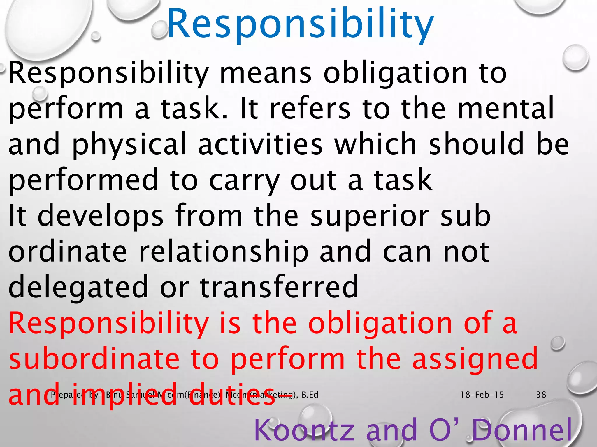 18-Feb-15Prepared by- Binu Samuel M com(Finance), Mcom(marketing), B.Ed 38
Responsibility
Responsibility means obligation to
perform a task. It refers to the mental
and physical activities which should be
performed to carry out a task
It develops from the superior sub
ordinate relationship and can not
delegated or transferred
Responsibility is the obligation of a
subordinate to perform the assigned
and implied duties-
Koontz and O’ Donnel
 
