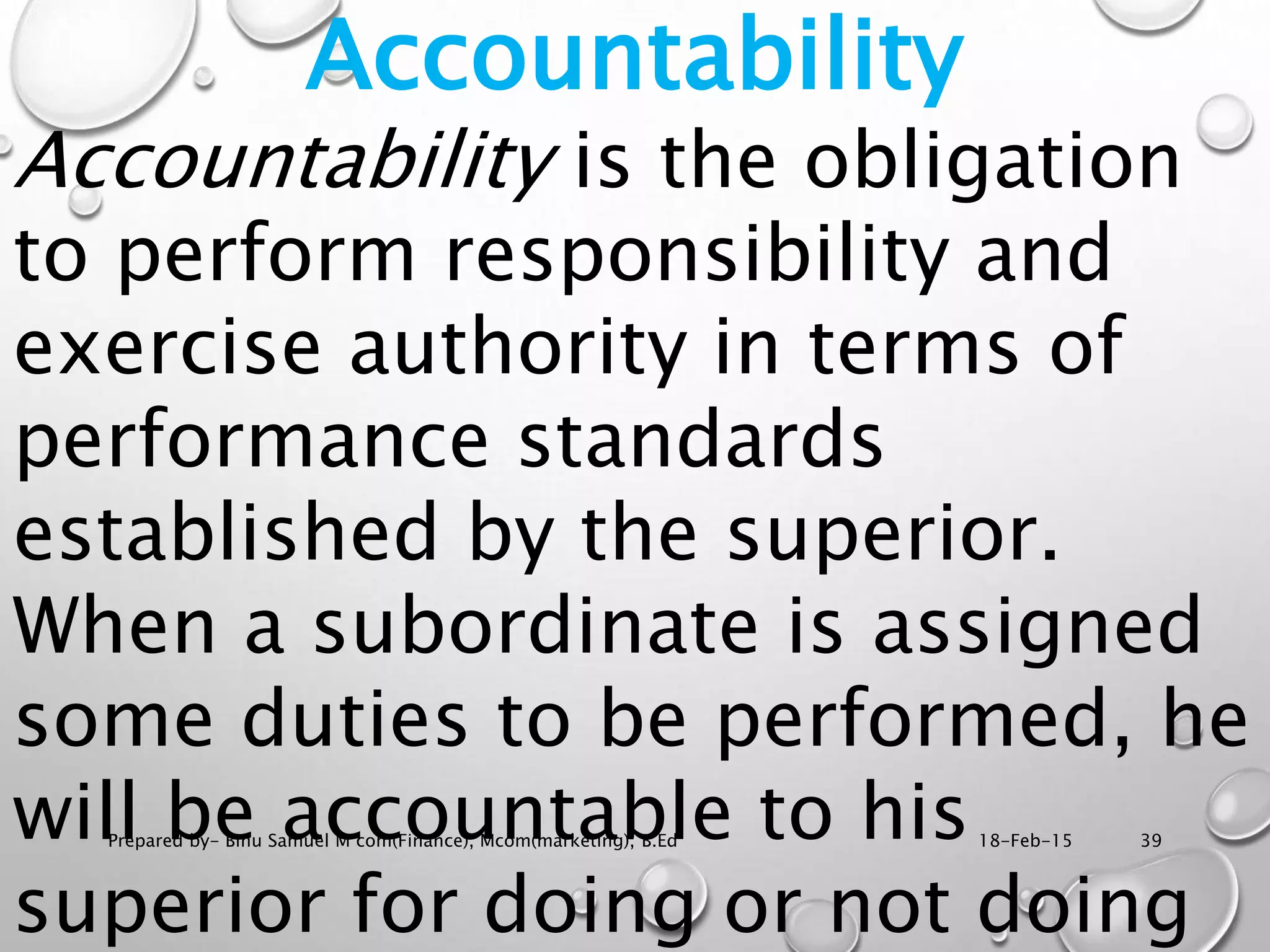 18-Feb-15Prepared by- Binu Samuel M com(Finance), Mcom(marketing), B.Ed 39
Accountability
Accountability is the obligation
to perform responsibility and
exercise authority in terms of
performance standards
established by the superior.
When a subordinate is assigned
some duties to be performed, he
will be accountable to his
superior for doing or not doing
 