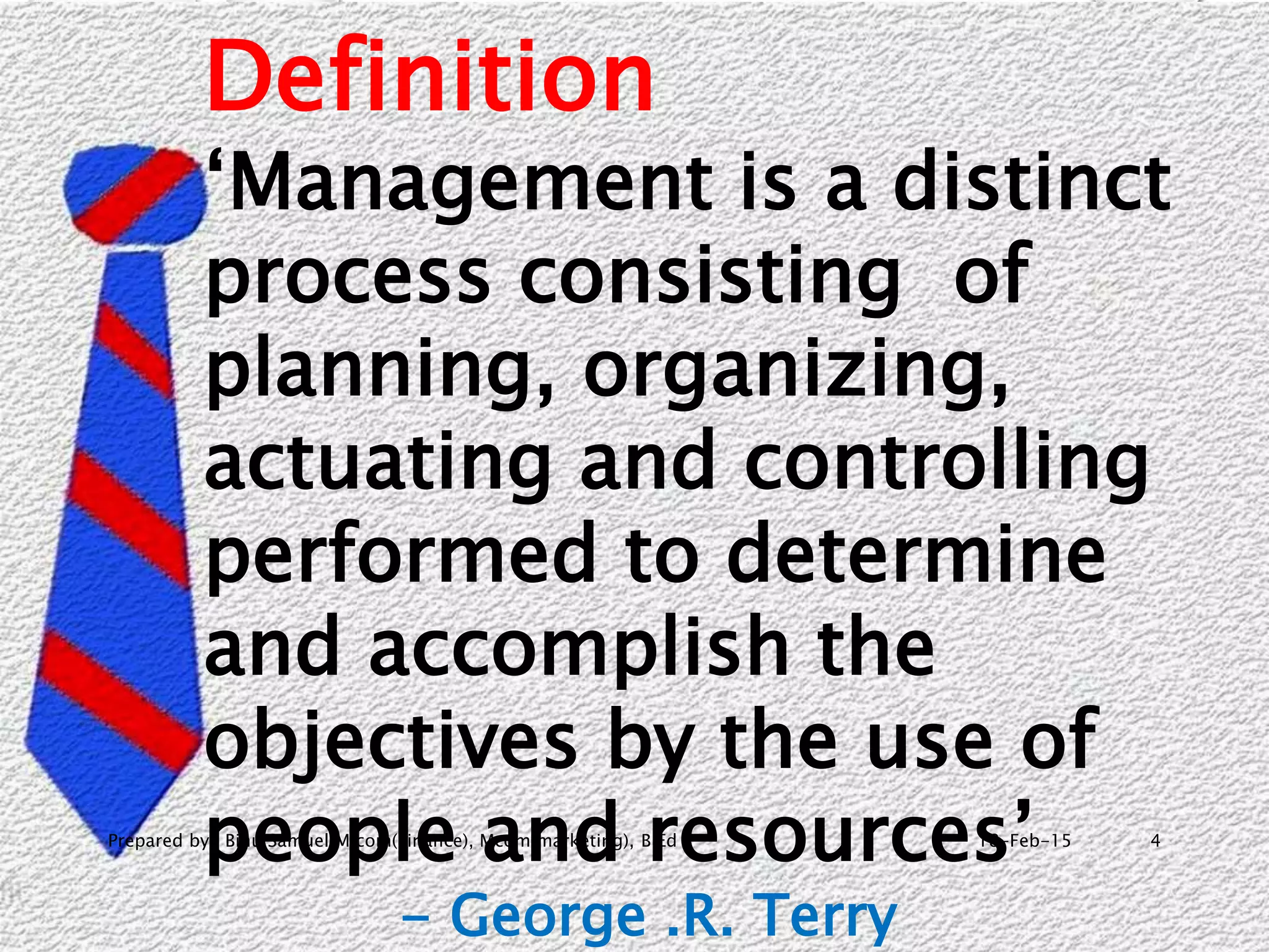18-Feb-15Prepared by- Binu Samuel M com(Finance), Mcom(marketing), B.Ed 4
Definition
‘Management is a distinct
process consisting of
planning, organizing,
actuating and controlling
performed to determine
and accomplish the
objectives by the use of
people and resources’
- George .R. Terry
 