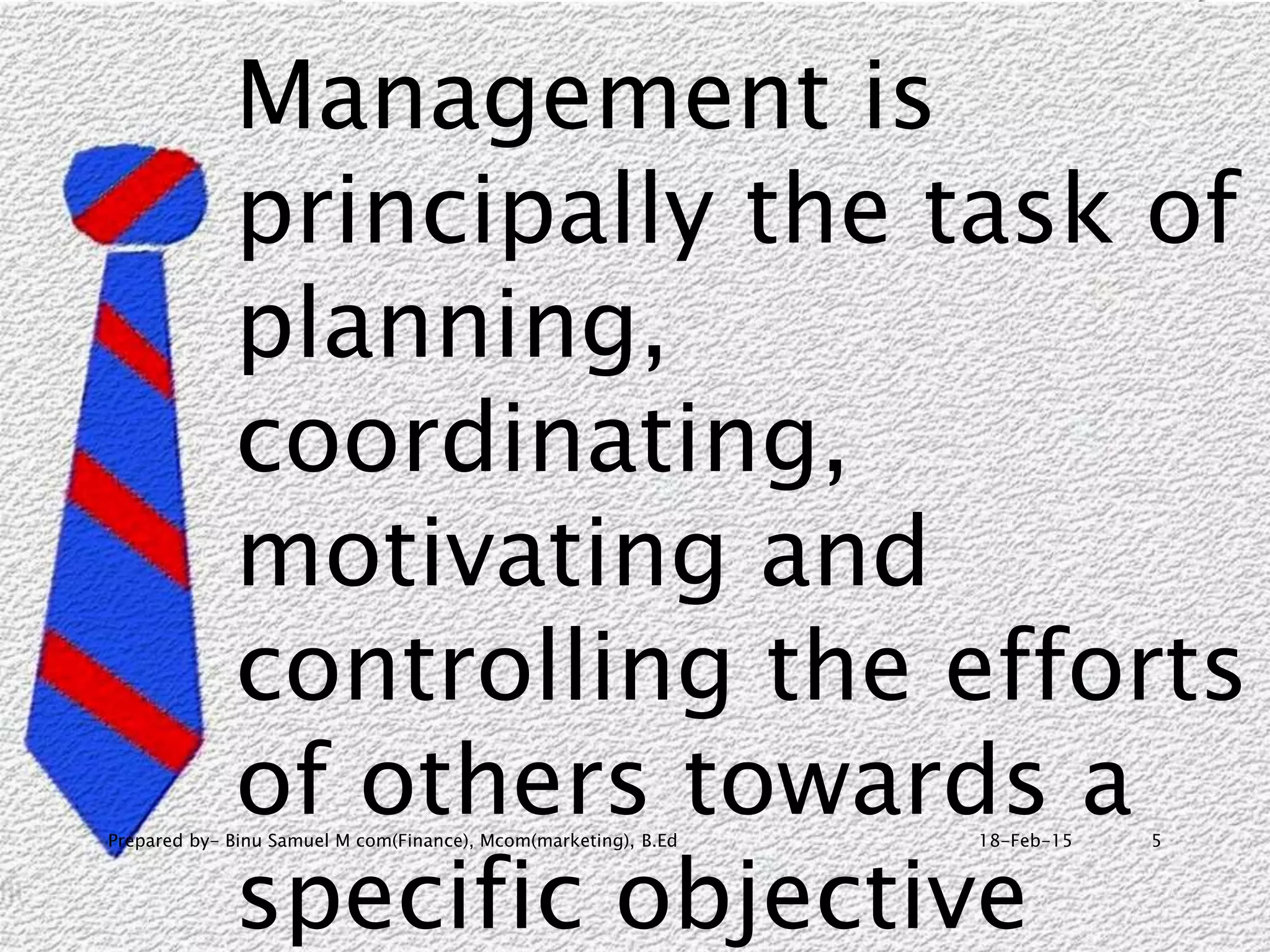 18-Feb-15Prepared by- Binu Samuel M com(Finance), Mcom(marketing), B.Ed 5
Management is
principally the task of
planning,
coordinating,
motivating and
controlling the efforts
of others towards a
specific objective
 