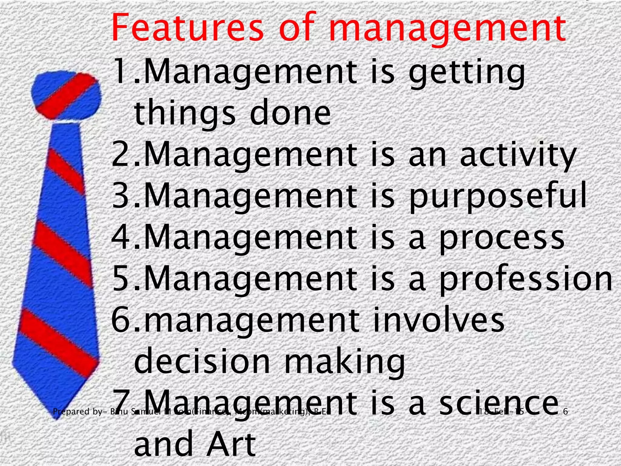 18-Feb-15Prepared by- Binu Samuel M com(Finance), Mcom(marketing), B.Ed 6
Features of management
1.Management is getting
things done
2.Management is an activity
3.Management is purposeful
4.Management is a process
5.Management is a profession
6.management involves
decision making
7.Management is a science
and Art
 