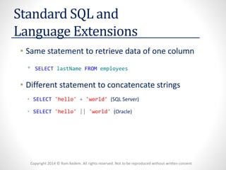 Copyright 2014 © Ram Kedem. All rights reserved. Not to be reproduced without written consent
Standard SQL and
Language Extensions
• Same statement to retrieve data of one column
• SELECT lastName FROM employees
• Different statement to concatencate strings
• SELECT 'hello' + 'world' (SQL Server)
• SELECT 'hello' || 'world' (Oracle)
 