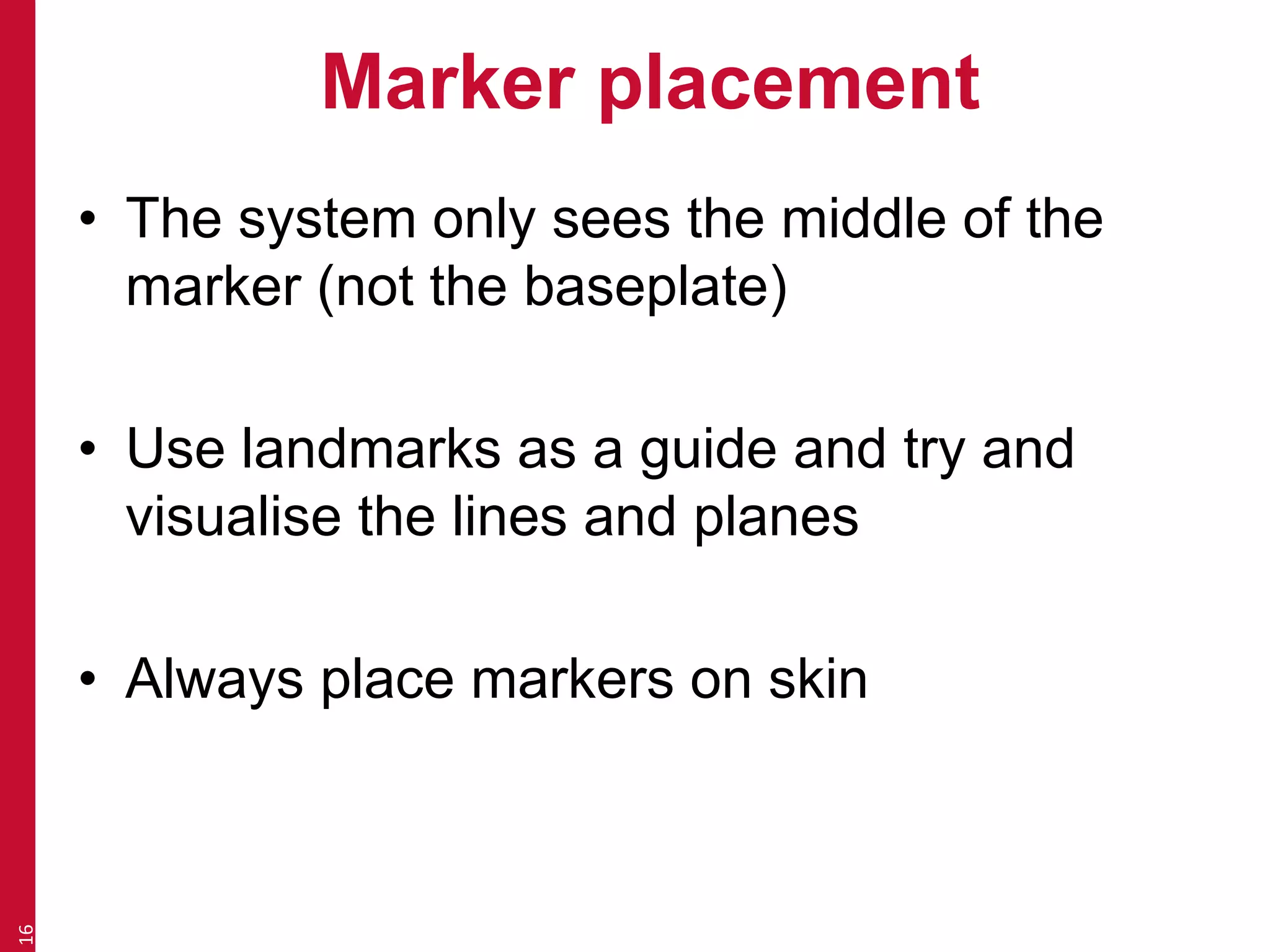Marker placement 
• The system only sees the middle of the 
marker (not the baseplate) 
• Use landmarks as a guide and try and 
visualise the lines and planes 
• Always place markers on skin 
16 
 