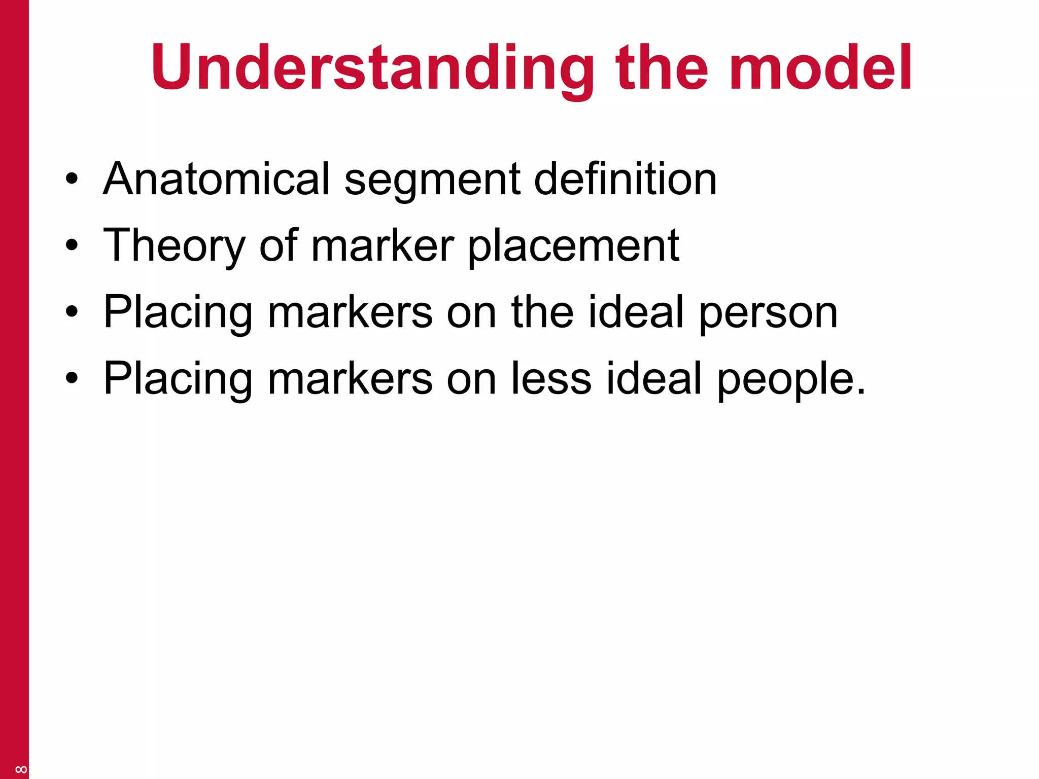 Understanding the model 
• Anatomical segment definition 
• Theory of marker placement 
• Placing markers on the ideal person 
• Placing markers on less ideal people. 
8 
 