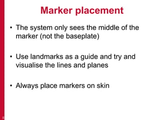 Marker placement 
• The system only sees the middle of the 
marker (not the baseplate) 
• Use landmarks as a guide and try and 
visualise the lines and planes 
• Always place markers on skin 
16 
 