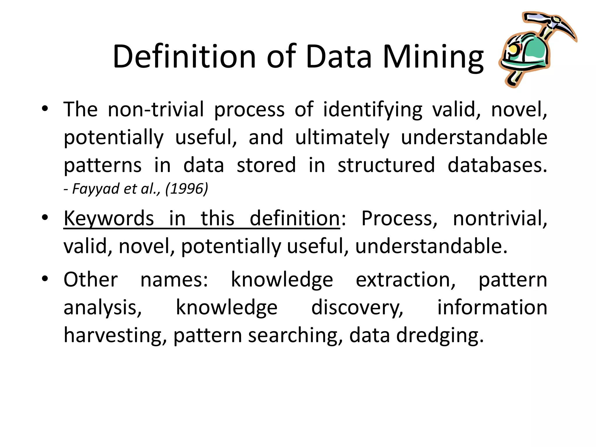 Definition of Data Mining
• The non-trivial process of identifying valid, novel,
potentially useful, and ultimately understandable
patterns in data stored in structured databases.
- Fayyad et al., (1996)
• Keywords in this definition: Process, nontrivial,
valid, novel, potentially useful, understandable.
• Other names: knowledge extraction, pattern
analysis, knowledge discovery, information
harvesting, pattern searching, data dredging.
 