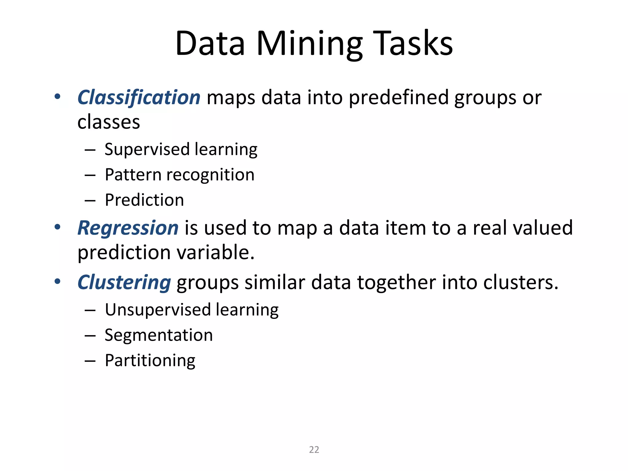 22
Data Mining Tasks
• Classification maps data into predefined groups or
classes
– Supervised learning
– Pattern recognition
– Prediction
• Regression is used to map a data item to a real valued
prediction variable.
• Clustering groups similar data together into clusters.
– Unsupervised learning
– Segmentation
– Partitioning
 