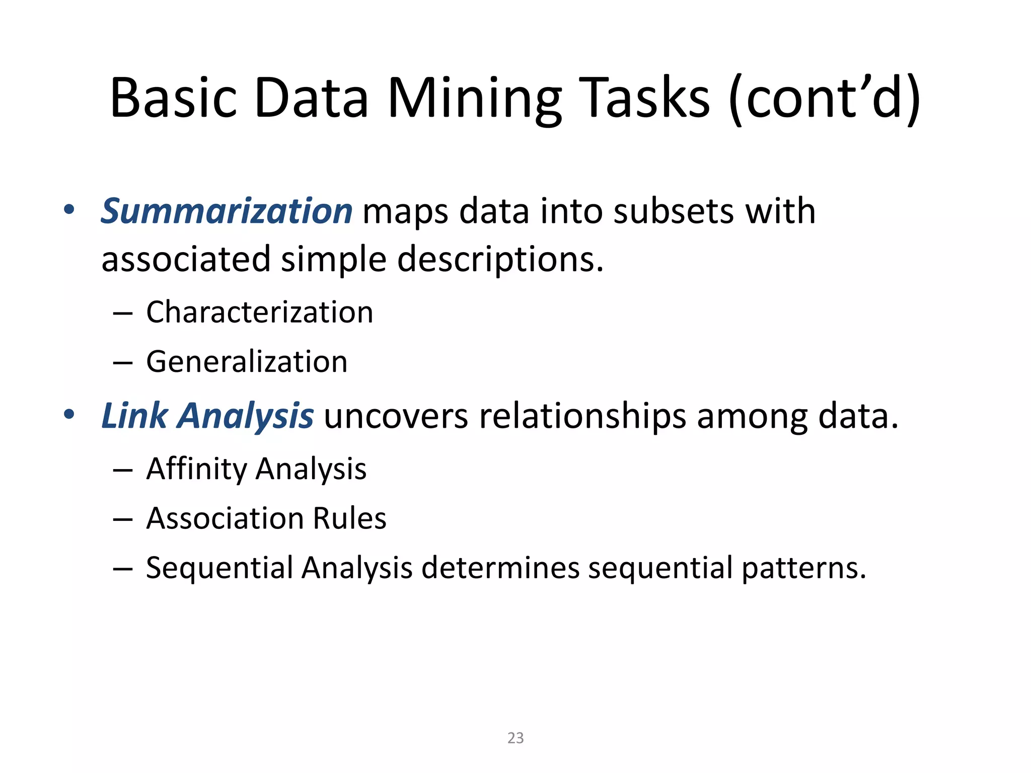 23
Basic Data Mining Tasks (cont’d)
• Summarization maps data into subsets with
associated simple descriptions.
– Characterization
– Generalization
• Link Analysis uncovers relationships among data.
– Affinity Analysis
– Association Rules
– Sequential Analysis determines sequential patterns.
 