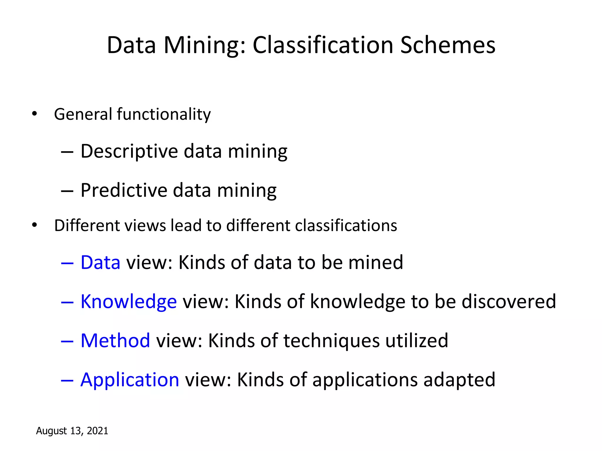 August 13, 2021
Data Mining: Classification Schemes
• General functionality
– Descriptive data mining
– Predictive data mining
• Different views lead to different classifications
– Data view: Kinds of data to be mined
– Knowledge view: Kinds of knowledge to be discovered
– Method view: Kinds of techniques utilized
– Application view: Kinds of applications adapted
 