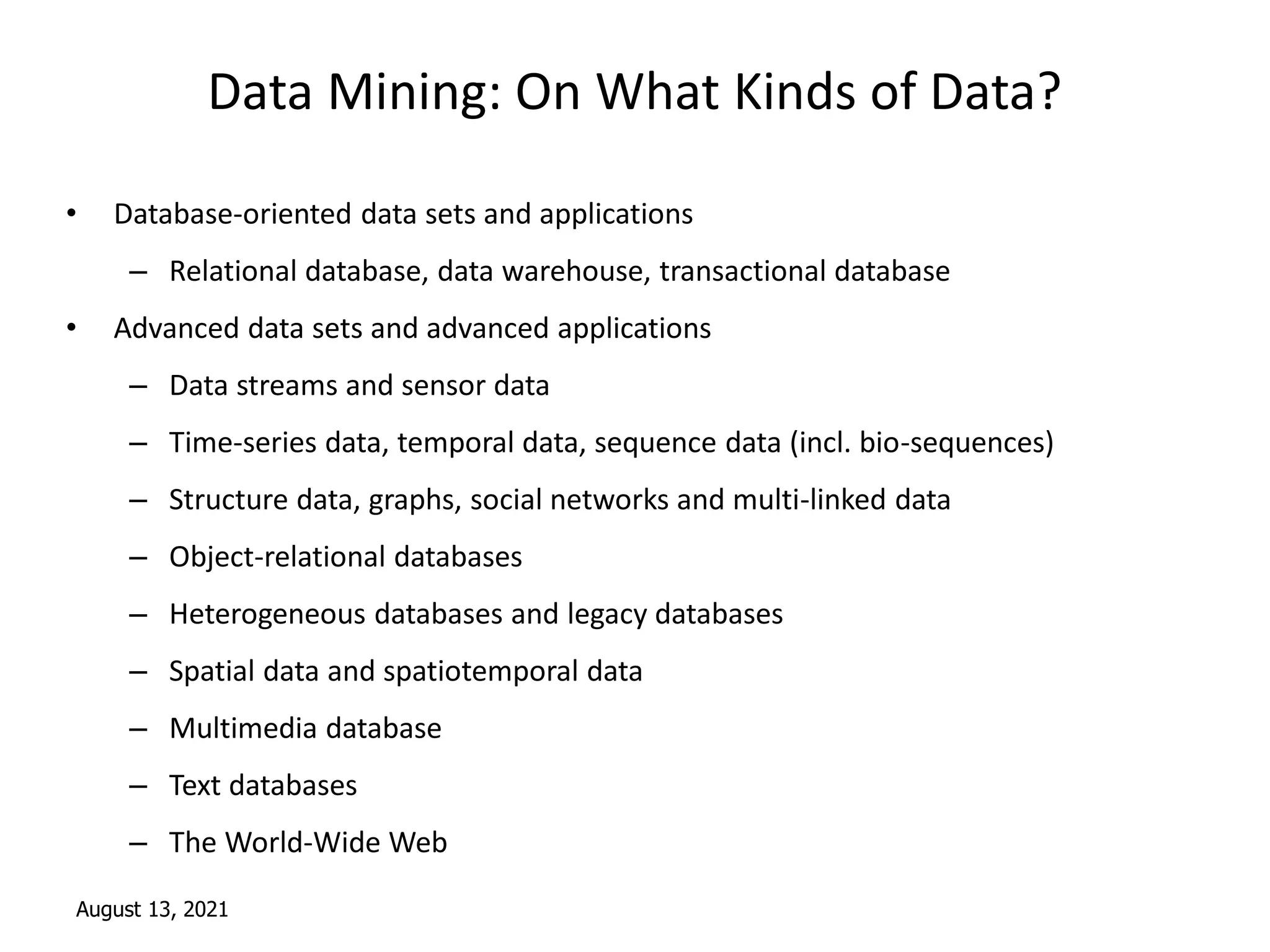August 13, 2021
Data Mining: On What Kinds of Data?
• Database-oriented data sets and applications
– Relational database, data warehouse, transactional database
• Advanced data sets and advanced applications
– Data streams and sensor data
– Time-series data, temporal data, sequence data (incl. bio-sequences)
– Structure data, graphs, social networks and multi-linked data
– Object-relational databases
– Heterogeneous databases and legacy databases
– Spatial data and spatiotemporal data
– Multimedia database
– Text databases
– The World-Wide Web
 