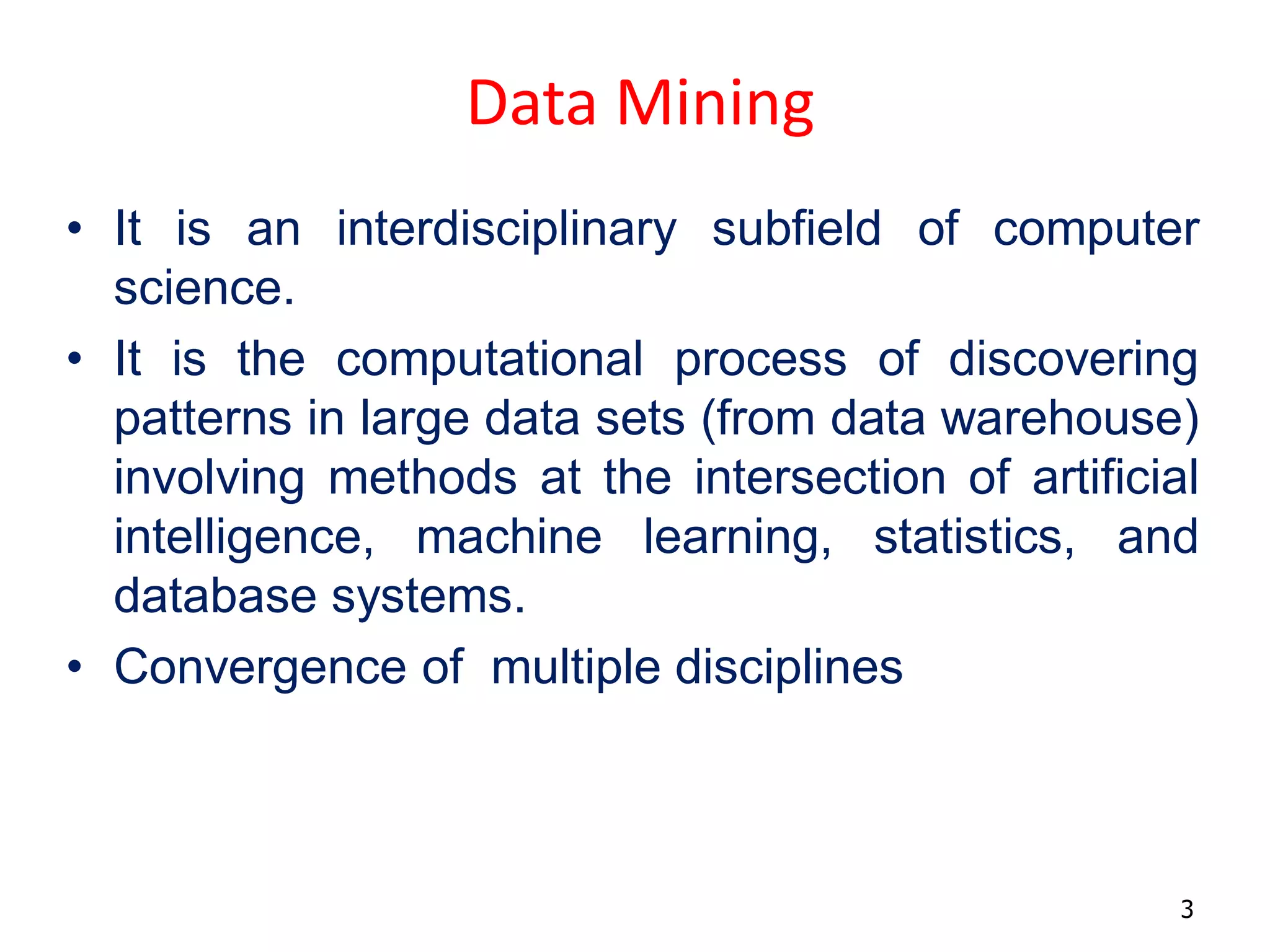 3
Data Mining
• It is an interdisciplinary subfield of computer
science.
• It is the computational process of discovering
patterns in large data sets (from data warehouse)
involving methods at the intersection of artificial
intelligence, machine learning, statistics, and
database systems.
• Convergence of multiple disciplines
 