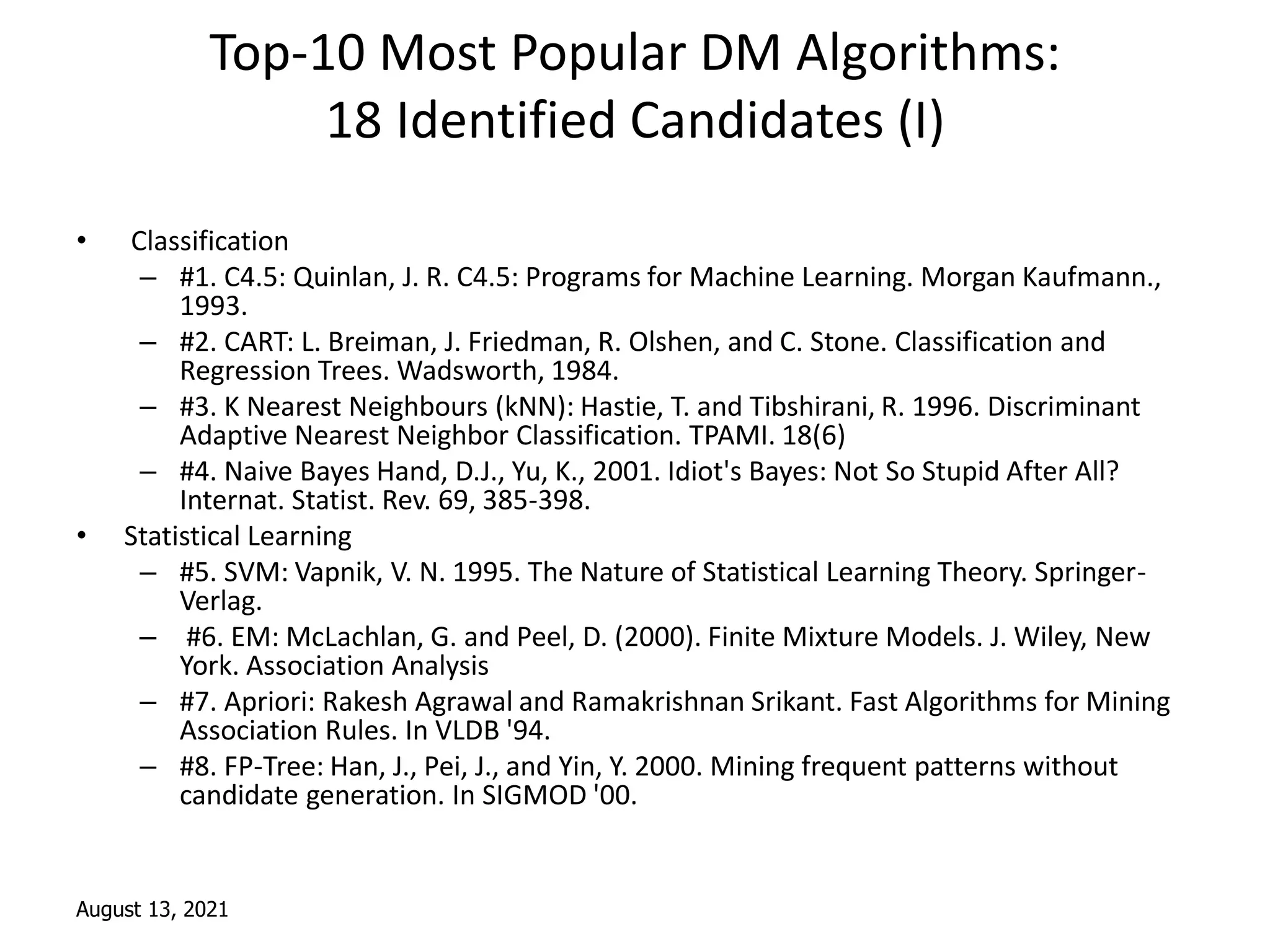 August 13, 2021
Top-10 Most Popular DM Algorithms:
18 Identified Candidates (I)
• Classification
– #1. C4.5: Quinlan, J. R. C4.5: Programs for Machine Learning. Morgan Kaufmann.,
1993.
– #2. CART: L. Breiman, J. Friedman, R. Olshen, and C. Stone. Classification and
Regression Trees. Wadsworth, 1984.
– #3. K Nearest Neighbours (kNN): Hastie, T. and Tibshirani, R. 1996. Discriminant
Adaptive Nearest Neighbor Classification. TPAMI. 18(6)
– #4. Naive Bayes Hand, D.J., Yu, K., 2001. Idiot's Bayes: Not So Stupid After All?
Internat. Statist. Rev. 69, 385-398.
• Statistical Learning
– #5. SVM: Vapnik, V. N. 1995. The Nature of Statistical Learning Theory. Springer-
Verlag.
– #6. EM: McLachlan, G. and Peel, D. (2000). Finite Mixture Models. J. Wiley, New
York. Association Analysis
– #7. Apriori: Rakesh Agrawal and Ramakrishnan Srikant. Fast Algorithms for Mining
Association Rules. In VLDB '94.
– #8. FP-Tree: Han, J., Pei, J., and Yin, Y. 2000. Mining frequent patterns without
candidate generation. In SIGMOD '00.
 