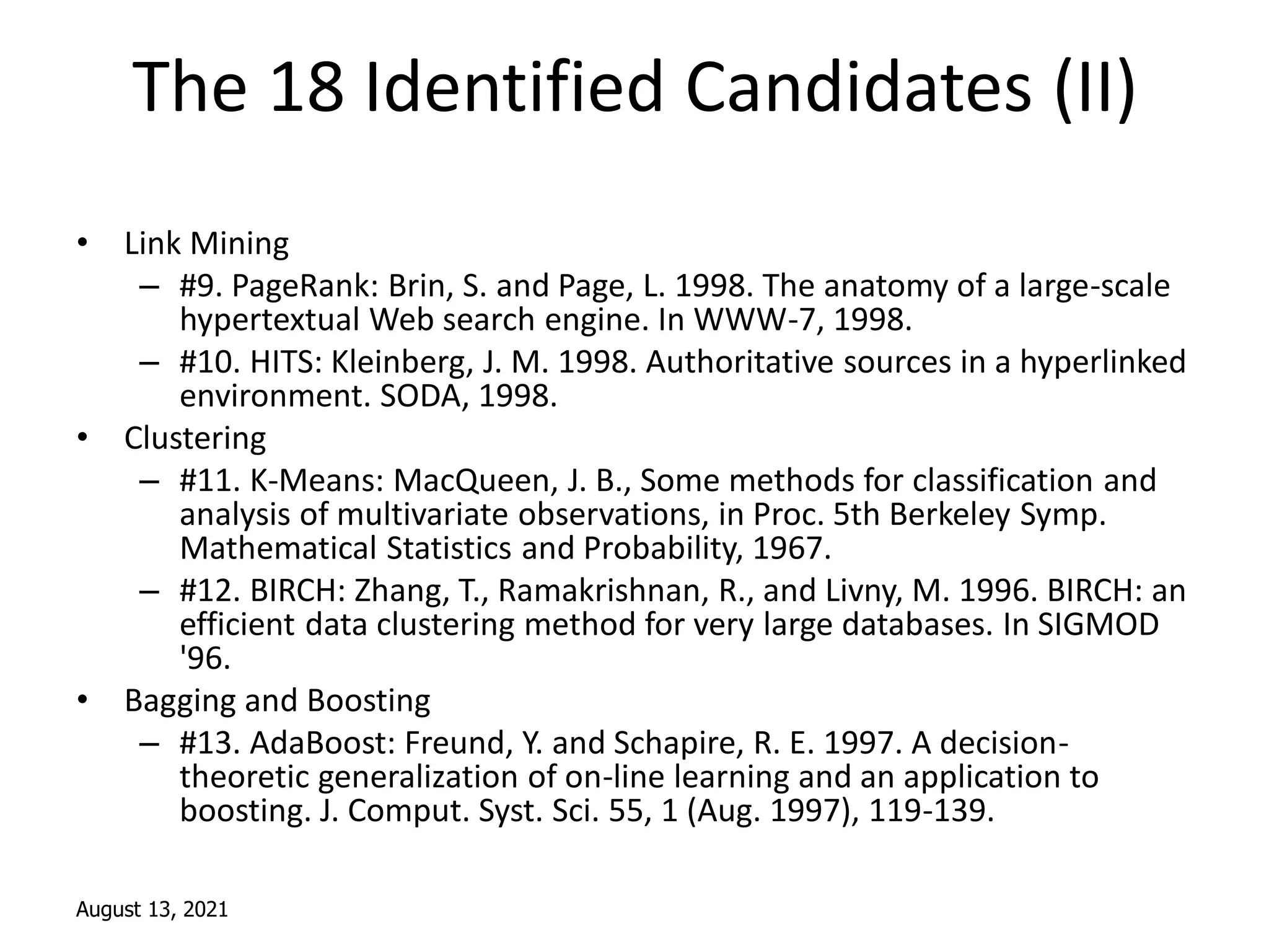 August 13, 2021
The 18 Identified Candidates (II)
• Link Mining
– #9. PageRank: Brin, S. and Page, L. 1998. The anatomy of a large-scale
hypertextual Web search engine. In WWW-7, 1998.
– #10. HITS: Kleinberg, J. M. 1998. Authoritative sources in a hyperlinked
environment. SODA, 1998.
• Clustering
– #11. K-Means: MacQueen, J. B., Some methods for classification and
analysis of multivariate observations, in Proc. 5th Berkeley Symp.
Mathematical Statistics and Probability, 1967.
– #12. BIRCH: Zhang, T., Ramakrishnan, R., and Livny, M. 1996. BIRCH: an
efficient data clustering method for very large databases. In SIGMOD
'96.
• Bagging and Boosting
– #13. AdaBoost: Freund, Y. and Schapire, R. E. 1997. A decision-
theoretic generalization of on-line learning and an application to
boosting. J. Comput. Syst. Sci. 55, 1 (Aug. 1997), 119-139.
 