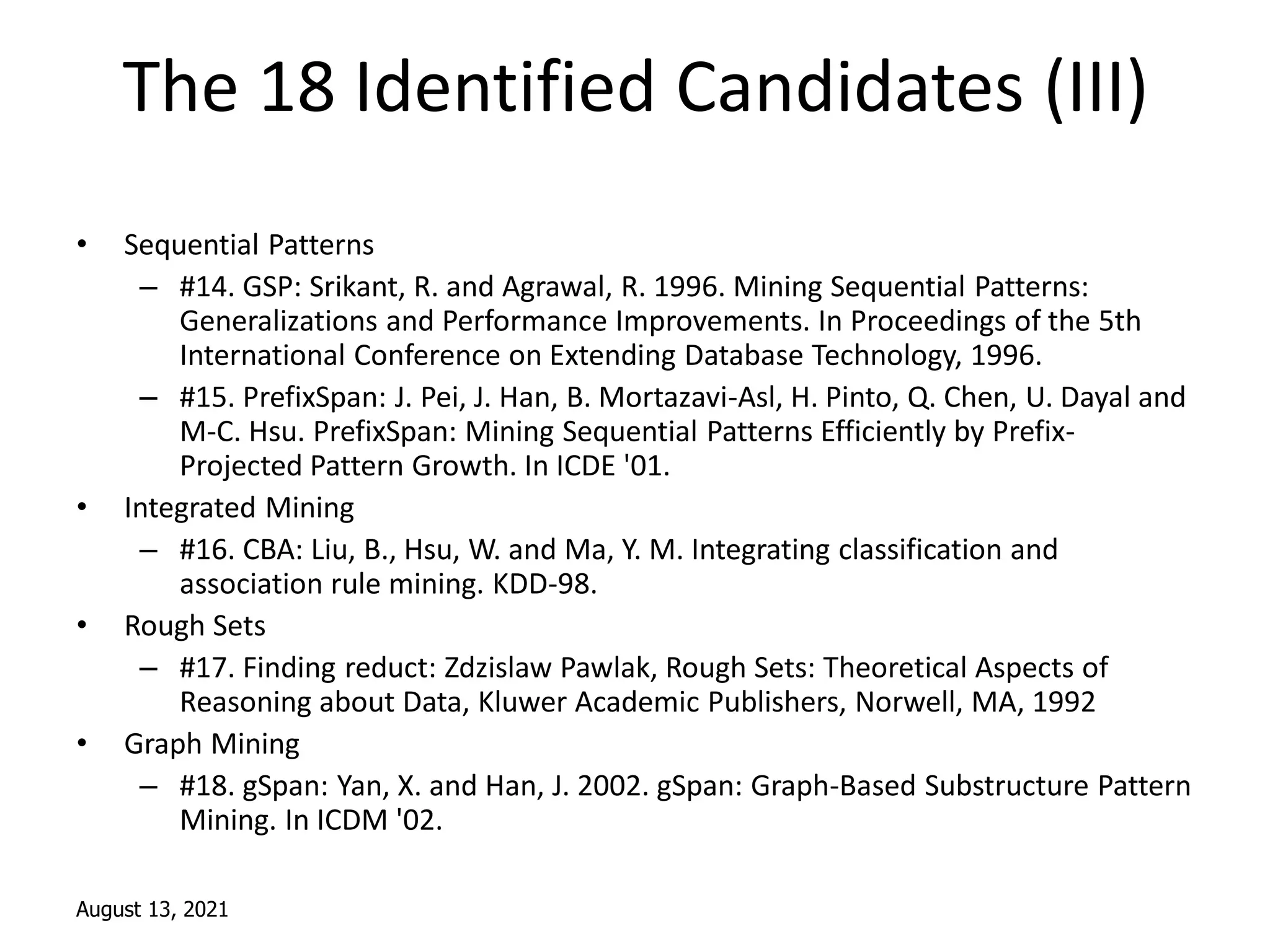 August 13, 2021
The 18 Identified Candidates (III)
• Sequential Patterns
– #14. GSP: Srikant, R. and Agrawal, R. 1996. Mining Sequential Patterns:
Generalizations and Performance Improvements. In Proceedings of the 5th
International Conference on Extending Database Technology, 1996.
– #15. PrefixSpan: J. Pei, J. Han, B. Mortazavi-Asl, H. Pinto, Q. Chen, U. Dayal and
M-C. Hsu. PrefixSpan: Mining Sequential Patterns Efficiently by Prefix-
Projected Pattern Growth. In ICDE '01.
• Integrated Mining
– #16. CBA: Liu, B., Hsu, W. and Ma, Y. M. Integrating classification and
association rule mining. KDD-98.
• Rough Sets
– #17. Finding reduct: Zdzislaw Pawlak, Rough Sets: Theoretical Aspects of
Reasoning about Data, Kluwer Academic Publishers, Norwell, MA, 1992
• Graph Mining
– #18. gSpan: Yan, X. and Han, J. 2002. gSpan: Graph-Based Substructure Pattern
Mining. In ICDM '02.
 