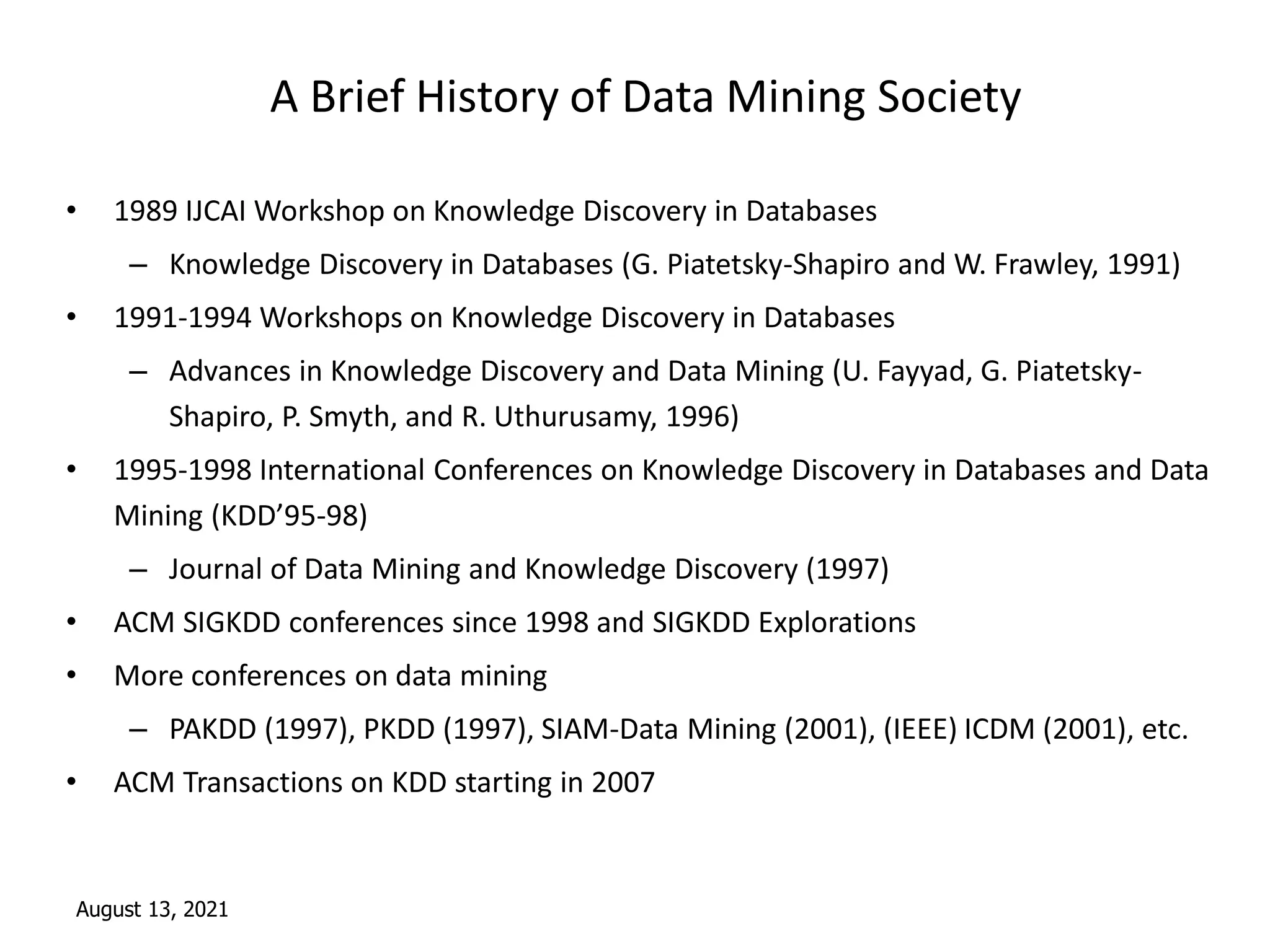 August 13, 2021
A Brief History of Data Mining Society
• 1989 IJCAI Workshop on Knowledge Discovery in Databases
– Knowledge Discovery in Databases (G. Piatetsky-Shapiro and W. Frawley, 1991)
• 1991-1994 Workshops on Knowledge Discovery in Databases
– Advances in Knowledge Discovery and Data Mining (U. Fayyad, G. Piatetsky-
Shapiro, P. Smyth, and R. Uthurusamy, 1996)
• 1995-1998 International Conferences on Knowledge Discovery in Databases and Data
Mining (KDD’95-98)
– Journal of Data Mining and Knowledge Discovery (1997)
• ACM SIGKDD conferences since 1998 and SIGKDD Explorations
• More conferences on data mining
– PAKDD (1997), PKDD (1997), SIAM-Data Mining (2001), (IEEE) ICDM (2001), etc.
• ACM Transactions on KDD starting in 2007
 