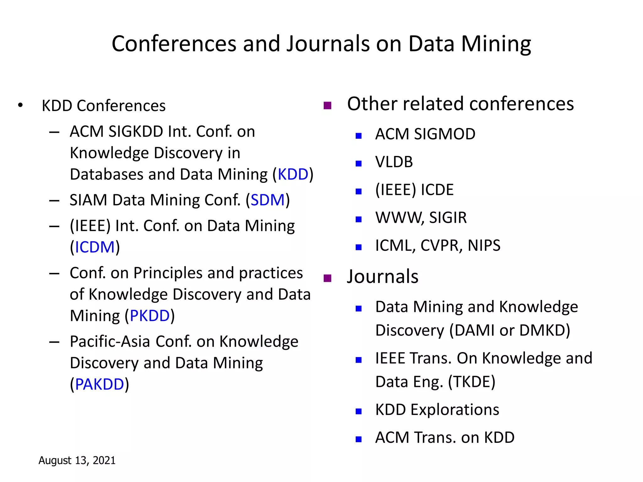 August 13, 2021
Conferences and Journals on Data Mining
• KDD Conferences
– ACM SIGKDD Int. Conf. on
Knowledge Discovery in
Databases and Data Mining (KDD)
– SIAM Data Mining Conf. (SDM)
– (IEEE) Int. Conf. on Data Mining
(ICDM)
– Conf. on Principles and practices
of Knowledge Discovery and Data
Mining (PKDD)
– Pacific-Asia Conf. on Knowledge
Discovery and Data Mining
(PAKDD)
 Other related conferences
 ACM SIGMOD
 VLDB
 (IEEE) ICDE
 WWW, SIGIR
 ICML, CVPR, NIPS
 Journals
 Data Mining and Knowledge
Discovery (DAMI or DMKD)
 IEEE Trans. On Knowledge and
Data Eng. (TKDE)
 KDD Explorations
 ACM Trans. on KDD
 
