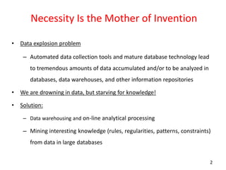 2
Necessity Is the Mother of Invention
• Data explosion problem
– Automated data collection tools and mature database technology lead
to tremendous amounts of data accumulated and/or to be analyzed in
databases, data warehouses, and other information repositories
• We are drowning in data, but starving for knowledge!
• Solution:
– Data warehousing and on-line analytical processing
– Mining interesting knowledge (rules, regularities, patterns, constraints)
from data in large databases
 