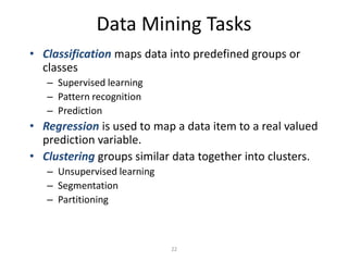 22
Data Mining Tasks
• Classification maps data into predefined groups or
classes
– Supervised learning
– Pattern recognition
– Prediction
• Regression is used to map a data item to a real valued
prediction variable.
• Clustering groups similar data together into clusters.
– Unsupervised learning
– Segmentation
– Partitioning
 